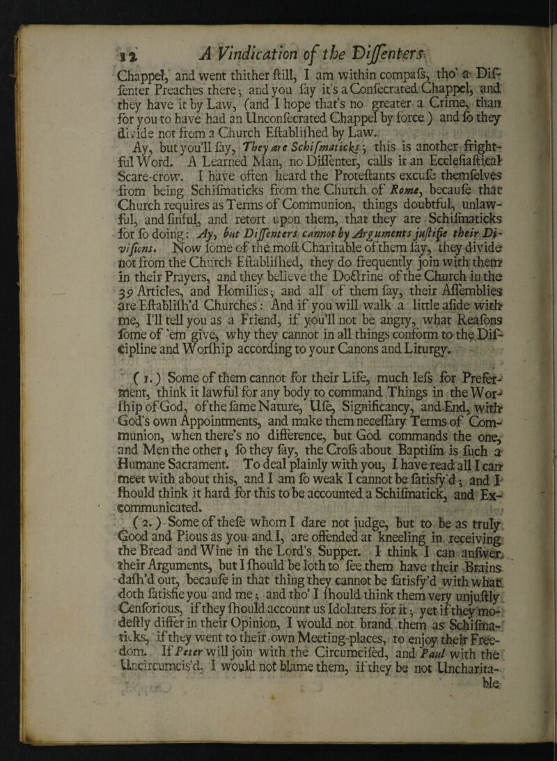 Chappel, and went thither ftill, I am within compafs, tho’ a Dif* lenter Preaches there-, and you fay it’s a Confecrated Chappel, and they have it by Law, (and I hope that’s no greater a Crime, than for you to have had an Unconfecrated Chappel by force ) and fo they di ride not from a Church Eft abliihed by Law, Ay, but you’ll lay. They are Schifmatkksj this is another fright¬ ful Word. A Learned Man, ncDiffenter, calls it an Ecelefiaftical Scare-crow. I have often heard the Proteftants excufe themfelves from being Schifinaticks from the Church of Rome, becaufe that Church requires as Terms of Communion, things doubtful, unlaw¬ ful, andfmful, and retort upon them, that they are Schilmaticks for lo doing: Ay-, but DiJfenters cannot by Arguments juftifte their Di- vificns. Now lome of the moft Charitable of them lay, they divide not from the Church Eitablifhed, they do frequently join with them in their Prayers, and they believe the Do£irine of the Church in the 3P Articles, and Homilies; and all of them fay, their Aflemblies are Eftablifh’d Churches: And if you will walk a little alide with me, I’ll tell you as a Friend, if you’ll not be angry, what Realons lome of ’em give, why they cannot in all things conform to the Dif- cipline and Worfhip according to your Canons and Liturgy. ( i.) Some of them cannot for their Life, much lels for Prefer¬ ment, think it lawful for any body to command Things in the Wor¬ fhip of God, of the fame Nature, Ule, Significancy, and End, with God’s own Appointments, and make them neceflary Terms of Com¬ munion, when there’s no difference, but God commands the one, and Men the other * lb they lay, the Crofs about Baptiffti is fuch a Humane Sacrament. To deal plainly with you, I have read all I can- meet with about this, and I am lo weak I cannot be latisfy d * and I fhould think it hard for this to be accounted a Schilmatick, and Ex¬ communicated. ( 2.) Some of thele whom I dare not judge, but to be as truly Good and Pious as you and I, are offended at kneeling in receiving, the Bread and Wine in the Lord’s Supper. I think I can anfwer, their Arguments, but I fhould be loth to fee them have their Brains dafh’d out, becaufe in that thing they cannot be latisfy’d with what doth farisfieyou and me •, and tho’ I fhould think them very unjuftly Cenlorious, if they fhould account us Idolaters for it; yet if they mo- deftly differ in their Opinion, I would not brand them as Schifma- tLks, if they went to their own Meeting-places, to enjoy their Free¬ dom. li Peter will join with the Circumcifed, and Paul with the Undrcumcisd, 1 would not blame them, if they be not Uncharita-