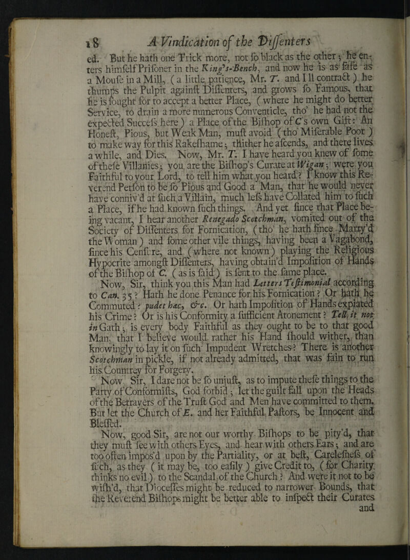 ed. But he hath one Brick more, not fo Mack as the other •, he en- ters himfelfPrifbner in the K inBench, and now he is asfafe as a Moufe in a Mill, (a little patience, Mr. T. and Ill contrad ) he thumps the Pulpit againft Diffenters, and grows fo Fampus, that lie is Fought for to accept a better Place, ( where he might do better Service, to drain a more numerous Conventicle, tho’ he had not the expected Sneeds here ) a Place of the Bifhop of C sown Gift: An Honeft, Pious, but Weak Man, muft avoid (tho' Miferable Poor) to make way for this Rakelhame $ thither he afcends, and there lives awhile, and Dies. Now, Mr. T. I have heard you knew of fome ofthele Villanies -, you are the Bifhop s Curate at Wigan , were you Faithful to your Lord, to tell him what you heard ? 1 know this Re¬ verend Perfon to be fo Pious and Good a Man, that he would neveir have conniv’d at fiich. a Villain, much left have Collated him to fuch a Place, if he had known fuch things. , And yet fince that Place be¬ ing vacant, I hear another Renegado Scotchman, vomited out of the Society of Diffenters for Fornication, (tho’ he hath fince^ Marry’d the Woman) and fome other vile things, having beep a Vagabond, fince his Cenfire, and (where not known) playing the Religious Hypocrite amongft Diffenters, having obtain’d Impofition of Hands of the Bifhop of C ( as is fa i d ) is fent to the fame place. Now, Sir, think you this Man had Letters Tefiimonial according to Can,. 3 5> Hath he done Penance for his Fornication >. Or hath he Commuted ? padet h&cy &c. Or hath Impofition of Hands expiated his Crime ? Or is his Conformity a fiifficient Atonement ? Tell, it not itfGath^ is every body Faithful as they ought to be to that good Man. that I believe would, rather his Hand fhould wither, than knowingly to lay iron fuch Impudent Wretches? There is another- Scotchman in /pickle, if not already admitted, that was fain to run his. Countrey for Forgery. Now Sir, I dare not be fo unjuft, as to impute thefe things to the Party, of Conformifts, God forbid^ let the guilt fall upon the Heads of the Betrayers of theTruft God and Men have committed to therm But let the Church of £. and her Faithful Paftors, be Innocent and Blefled. 'ft .ft f .ft; ftCft.ft; Now, good Sir, are not our worthy Bifhops to be pity’d, that they' muft fee w ith others Eyes, and hear with others Ears * and are too often impos’d upon by the Partiality, or at beft, Careleiheft of fuch, as they ( it may be, too eafily ) give Credit to, ( for Charity thinks no evil) to the Scandal; of the Church ? And were it not to be wifh’d, thatDioceffesmight be.reduced to narrower Bounds, that ijie Reverend Bifnops might be better able to infpeft their Curates and