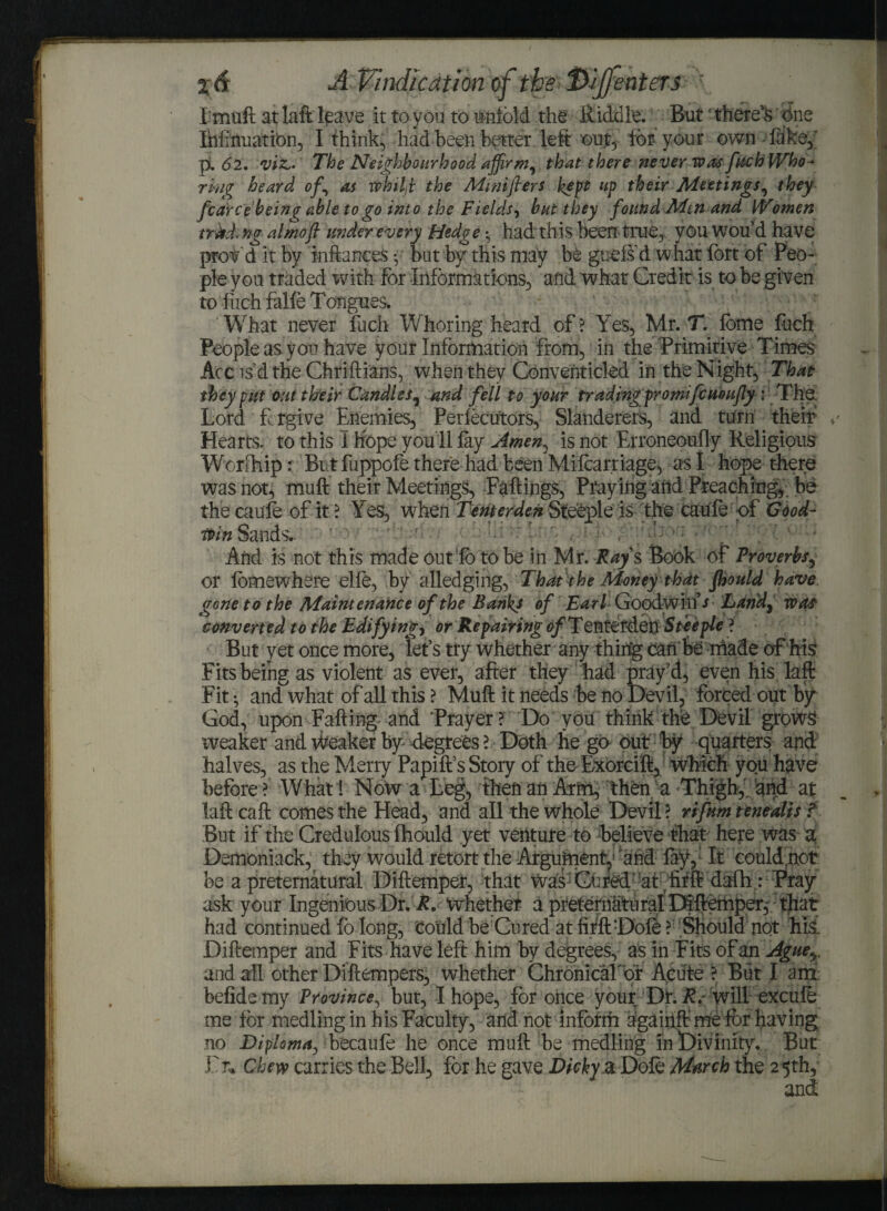 AVindication of the enters r I muft at laft leave it to you to unfold the Riddle. But ‘ there's one Ihiinuatibn, I think, had been better , left out, for your own fake,' p. 62, viz,. The Neighbourhood affirm, that there never was fuchWho^ ring heard of, as tv hi Id the Mmifters kept up their Meetings, they fear ce being able to go into the Fields, but they found Men and Women trM. ng almoft under every Hedge *? had this been true, youwoud have provd it by inftances • but by this may be gaefs d what fort of Peo¬ ple you traded with For Informations, and what Credit is to be given to fuch falfe Tongues. What never fuch Whoring heard of ? Yes, Mr. T. fbme fuch People as you have your Information from, in the Primitive Times Acc is’d the Chriflians, when they Conventicled in the Night, That they put out their Candles, and fell to your trading pro mifeueufly : The. Lord f rgive Enemies, Perfecutors, Slanderers, and turn their Hearts, to this I hope you'll fay Amen, is not Erroneoufly Religious Worlliip: Butfuppofe there had been Mifcarriage, as I hope there was not, muft their Meetings, Fallings, Praying and Preaching,, be the caufe of it ? Yes, when Tenter den Steeple is the caufe of Good- min Sands- Arid is not this made out fo to be in Mr. Ray s Book of Proverbs, or fomewhere elfe, by alledging, That the Money that fhould have gone to the Maintenance of the Banks of Earl Goodwin’s Lundy was converted to the Edifying, or Repairing of Tentetden Steeple ? But y et once more, let’s tty whether any thing can be niade of his Fits being as violent as ever, after they had pray’d, even his laft Fit; and what of all this ? Muft it needs be no Devil, forced out by God, upon Falling and 'Prayer ? Do you think the Devil grows weaker and Weaker by degrees l Doth he go out by quarters and halves, as the Merry Papift s Story of the Fxorcift, which you have before ? What! Now a Leg, then an Arm, then a Thigh,' and at laft call comes the Head, and all the whole Devil? rifum tenealis f But if the Credulous fhould yet venture to believe that here was a Demoniack, they would retort the Argument^ 'and lay, It eouldpot be a preternatural Diftemper, that was Gnred at fifft dafh: Pray ask your Ingenious Dr. R. Whether a preternatural Diftemper, that had continued fo long, Could be Cured at fifft Dole ? Should not his. Diftemper and Fits have left him by degrees, as in Fits of an Aguey and all other Dfftempers, whether ChronicaTor Acute ? But I am- befidemy Province, bur, I hope, for once your Dt. R. will excufe me for medling in his Faculty, arid not inform agairift me ft>r having no Diploma, hecaufe he once muft be medling in Divinity. But Fr* Chew carries the Bell, for he gave Dicky a Dole March the 25th,