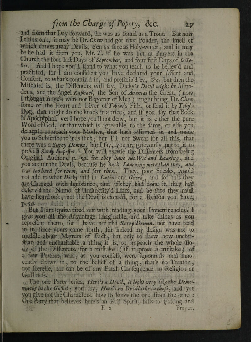 and. from that Day forward, he was as found as a Trout. Bat now I think on t, it may be Dr. Chew had got that Ponder, the fmell cf which drives away Devils, e'en as lure as Holy-water ; and it may be he had it from you, Mr. T. if he was but at Prayers in the Church the four laft Days of September., and four firft Days of Octo¬ ber. . And I hope you’ll ftafidto what you teach to be believ'd and praftifed, for I am confident you have declared your AfTent and Content, to what s contain'd in, and preterib’d by, &c. but then the Mifohief is, the Diflenters will fay, Dicky’j Devil might be Afmo- deus, and the Angel Rap hael, the Son of^wi^the Great, (now I thought Angels were not Begotten of Men ) might bring Dr. Chew. -fome of the Heart and Liver of Tobias's Fifh, or fend it by Toby's, Dog, that might do the knack in a trice ; and if you fay that Book Is Apocryphal, yet I hope you 11 not deny, but it is either the pure Word of God, or that which is agreeable to the fame, or elte you do again reproach your Mother, that hath affirmed it, and made you to Subfcribe to it as fuch; but I’ll not Swear for all this, that- thereivas a Surey Demon, but I fay, you.are grievoufly iput todt to prove! Surey Impoftor. You will excite the D iff enters from being Original Authors, p. 5 9^ for they have not Wit and hearing’, and you acquit the Devil, becaufe he hath Learning more than they, and was too hard for them, and fett them. They, poor Sneaks, .would not add to what Dicky laid in Latine and Greeks, and for this they are Charged with Ignorance-, arid if they had done it, they hdd deferv'd the Name of Llnfanftify’d Liars, and be fare they muffc have heard out-, but the Devil is excus’d, fora Reafon you have, p* 5£. But I am-quite, tired out with read ingy our Impertinencies; 1 give r you all die Advantage imaginable, and take things as you reprefent them; for I .have not the Surey Demon, nor have read in it, fince yours came forth; for indeed my defign was not to meddle about Matters of Faft, but only to fhew how unchri- ftian and uncharitable a thing it is, to impeach the whole Bo¬ dy of the Diflenters, for a miffoke (if it prove a mi flake ) of a few Perfbns, who, as you coiifefs, were ignorantly and inno¬ cently drawn in, to the belief of a thing, that’s no Treafon* nor Herefie, nor can be of any Fatal Confequence to Religion or Godlinefs. t ; The one Party cries, Herrs a Devil, it looks very like the Demo* niackj in the Gojpel; you cry, Here's no De vil like to thefe, and yet you give not the Charafters, how to know the one from the other; One Party that believes here’s an Evil Spirit, falls to Fading and E 2 Prayer,