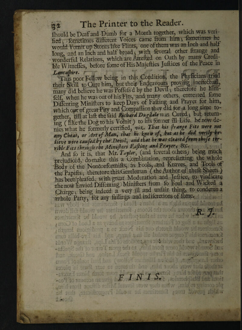 qi The Printer to the Reader. Ihould be Deaf and Dumb for a Month together, which was veri¬ fied: fometimes different Voices came from lum-, fomenmes he would Vomit up Stones like Flints, one of them was an Inch and half long, and an Inch and half broad; with feveral other Arrange and wonderful Relations, which are Attefted on Oath by many Credi¬ ble Witneffes, before fomeofHisMajefties Juftices of the Peace m 'This'poor Fellow being in this Condition, the Phyficians tried their Skill to Cure him, but thefr Endeavours proving ineffectual, nianv did believe he was Polfefs d by the DeviT-, therefore he him- felf, when he was out of his Fits, and many others, entreated fome nr\u_tn Fafi-inP and rravei tor him* gether, till at laft the laid RichardDugdale was Cured; but return¬ ing (likethe Dog to his Vomit) to his former ill Life, he now de¬ nies what he formerly certified, viz.. That his {hange Fits mere net any Cheat, or JrtefMan, that he knew of, but as he did verily be* lieve were caufea by the Devil, and that he was cleared fromthofe ter¬ rible Fits throHgktbe Minifters Fjtfiing and Prayer, &c. ' ’ And fo it is, that Mr. Taylor, (and leveral others; being much prejudiced, do make this a Combination, repreletltmg the whole Sodv of the Nontonformifts, as Fools, and Knaves,^ and .Tools of •the Fapifts • therefore this<aentleman (the Author ot thefe Sheets ) has been pkafed, with great Moderation ard Juftice, to ymdicate the now Envied Difleiiting Minifters from fo Foul and Wicked a Charge-, being indeed a very ill and unfair thing, to condemn a whole Patty, for any failings and indilcretions of lome. t «', v t . I r, ' ' rer* ■«- \ t s V' r* ^ l L i . J i i C •• t d-r • i * * t •• ' - -4A i - R.J. Sjl rid *; f s . i i iA* F I N I S. <Ljl ■ -Up 1 ** . . -i • y ‘ji jV? J i.J w ,OIll - ( j till 'rrririC' d'l nfitcito T< ot '0-E ;• .O . - p ► » . , ■ * * Y -v>. .