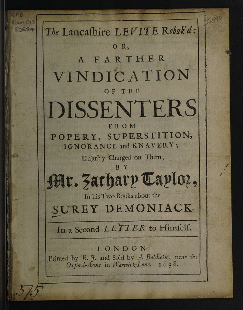 The Lancafhire LEV IT E Rebuk'd: OR, A FARTHER VINDICATION O F T H E DISSENTERS FROM POPERY, SUPERSTITION, IGNORANCE and KN AVERY 5 Unjuftly Charged on Them, In his Two Books about the SUREY DEMONIACK In a Second LETTER to Himfelf. LONDON: Printed by JR. J. and Sold by A. Baldwin, near the Oxford-Arms in WarwickcLatre. X 6 a 8. /r