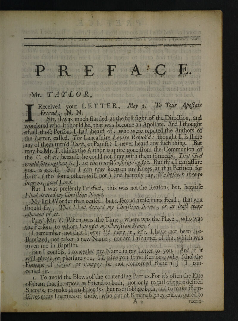 t rrrr O' 1 i 5 S » l li< i 'Mr. TAT LOR, f I Received your LETTER, ALy a. :To Lour Apoftate Friend, . N. N. . .Sir, I was much ftartied at-the fir ft fight of the Direction, and wondered who -it fhould be, that was become an Apoftate. And I thought efali thofe PerfonsT had hheard of,. ^rho,were-reput^.,jhe Authors of the Letter, called, The Lancafhire Lev it e Rebuk'd; thought I, is there any of them turn’d Lurk, or Papift ? I never heard any fuch thing. But may be Mr. T. thinksthe Author is.quite gone from the Communion of the C. of- E. becaufe he could not Pray with them formerly, That God s would Strengthen K J. in the true WorjloippingCic. But this, l ean affure you, is not To. For I can now keep on my Knees at that Petition for K. W. (tho' dome others w ill not ) and heartily fay, FIT befeech thee to hear us, good Lord. v i But I was prefently fatisfied, this was not the Reafon •, but, becaule l had, denied ivy Cbrijh'an Name, Mv firft Wonder then ceaied,. but a fecond arofe in its ftead; that you fhould fay, That I had denied my Chrijlian, Name, or at leaji weft ajhamed vf it. ■ i Ppy’ Mr. T. When was the Time, where, was the Place, who was fric Perfbn, ■ to whom 1 deny d my Chrijlian Name ? ' I remember , not that I. ever did deny it, &c. I, have not been Re- Baptized,. nor taken a new. Name , nor am I aftramyd of that, which was given me in Baptilrn. joj -. Bat I cpnfefs, I concealed my Nape in my Letter to you. And if it w ill pleafe or pleaiure you. Ill give you dome Reafbns, .why (tho the Fortune of QeJ'ar or Fompey be not concerned theie.n- ) I con- cCtilcd it! ^ i. To avoid the Blows of the contending Parties. For ifs often the Eafe of them that interpoie as Friend toboth, i|ot only to fail of their deified Sneeds* to make them Friends ^ but to difobligebqth, and to make .them- felvesmore Faiemies of thole,! who out of Kindneis^tney endeavouied to \ A 2 recon-