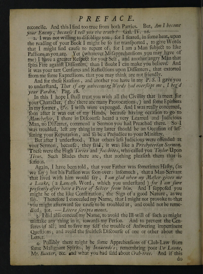 PREFACE. reconcile. And this I find too true from both Parties.^ But, Am I become your Enemy, becaufe I tell you the truth ? Gal. IV. 16. 2. I was not willing to dilbblige you *v for I feared, in lome heat, upon the reading of your Book I might be lb far tranfported , to give Words that I might find caufe to repent of• for I am a Man fubjeft to like Paflions as you.are. Yet (whatever Mifapprehenlions you may have of me) I have a greater Relpeft for your Self, and another angry Man that fpits Fire againft Diffenters, than I doubt I can make you believe. And it was your tart Cenfures and Refie&ions upon Diffenters, that extorted from me fome Expreffions. that you may think are not friendly. And for thele Reafons, and another you have in my P. 5*. I gave you to underftand, Tbat if any unbecoming Words had overflipt me, I beg d your Ear don, Pag. 28. • ' , ! /V' . jjjfc In this I hope I fhall treat you with all the Civility that is meet for your Chara&er, (tho’ there are many Provocations;) and fome Epithets in my former, Lfc. I wifh were expunged. And I was really concerned, loon after it was out of my Hands, becaufe having occafion to go to Manchefter, I there inDifcourfe heard a very Learned and Judicious Man, no Diffenter, commend a Sermon you had Preached there. So I was troubled, left any thing in my latter fhould be an Occafion of lef- fening your Reputation, and fo be a Prejudice to your Miniftry. But after I underflood, That others lels Judicious were offended at your Sermon , becaufe, they laid, it wa^ like a Presbyterian Sermon. ‘Thefe were the High Tories and Jacobites, who called you Taylor Upon Titus. Such Blades there are, that nothing pleafeth them that is ft rio ts. Again, I have been told, that your Father was fometimes Hafty, (as we fay) but his Paffion was foon over: infomuch , that a Man-Servant that lived with him would fay , 1 am glad when my Mafter gives me a Lauke, ( a Lancafh. Word , which you underftand ) for 1 am fume prefently after have a Piece of Silver from him. And I fuppofed you might be of the like Conftitution, the Sign of a good Nature, as we lay. Therefore I concealed my Name, that I might not provoke to that vou might afterward fee caufe to be troubled at, and could not be reme¬ died for, — Lit era fcripta manct. 3. I Aid alfo conceal my Name, to avoid the Ill-will of fuch as might niiftake any thing in it, towards my Perfon. And to prevent the Cen¬ fures of all, and tofave my felf the trouble of Anfwering impertinent Quefticns *, and avoid the fruitlels Difcourfe of one or other about the Letter. 4. PoiTibly there might be fome Apprehenfions of Club-Law from fome Malignant Spirits, by Innuendo's ^ remembring poor De Laune, Mr. Baxter, &c. gad what you had laid about Crab-tree. And if this do