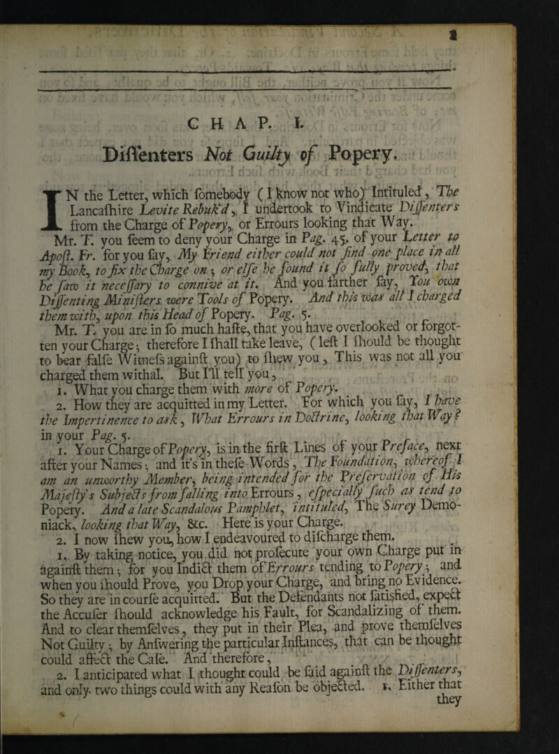 , - ”, . . >’ r.rA v| , . ;r:v; \- *' ,« • • -'f. » ; \ r .•*> - ii - - ' ■ ■■- - -.— ■ —■ * r \v ; . ; uf,: . ) vr} • v :/ V ' ' G H A P. I. Biffenters Not Guilty of Popery. rbul An n hx>ff lt.-.ar fc - IN the Letter, which fomebody (I know not who) Intituled, The Lancafhire Levite Rebuk'd, I undertook to Vindicate Dijfenters from the Charge of Popery,, or Errours looking that Way. Mr. T. you feem to deny your Charge in Pag. 45. of your Tetter to Apoft. Fr. for you lay, My Friend either could not find one place in all my Book) to fix the Charge on,\ or elfie he found it Jo fully proved, that he fiaw it neceffary to connive at it. And you farther fay, Tou own DiJJenting Minifters were Tools of Popery. And this wets all I charged them with) upon this Head of Popery. Pag. 5. Mr. T. you are in fo much hafte, that you have overlooked or forgot¬ ten your Charge •, therefore I lhall take leave, (left I fllould be thought to bear falfe Witnefsagainft you) to fliew you, This was not all you charged them withal. But Ill tell you, 1. What you charge them with more of Pofiery. 2. How they are acquitted in my Letter. For which you lay, I have the Impertinence to ask, FI Tat Errours in Doctrine) looking that Way. in your Pag. 5. 1. Your Charge of Popery,) is in the firft Lines of your Preface) next after your Names and it’s in thele Words, The Foundation) whereof l am an unworthy Member, bei ng i ntended for the Prefiervation oj His Majefty s Subjells from falling into Errours , efipeci ally finch as tend to Popery. And a late Scandalous Pamphlet) intituled) The Surey Demo- niack, looking that Way, &c. Here is your Charge. 2. I now fhew you, how I endeavoured to dilcharge them. 1. By taking notice, you. did not prolecute your own Charge put in againft them •, for you Indi£f them of Errours tending to Popery y and when you ihould Prove, you Drop your Charge, and bring no Evidence, So they are in courle acquitted. But the Defendants not fatisned, expect the Acculer fhould acknowledge his Fault, for Scandalizing of them. And to clear themlelves, they put in their Plea, -and prove themfelves Not Guilty > by Anfwering the particular Inftances, that can be thought could affe£t the Cale. And therefore, * ■ q 2. I anticipated what I thought could be laid againft the DijjenierS) and only two things could with any Realbn be objected. Either that * c