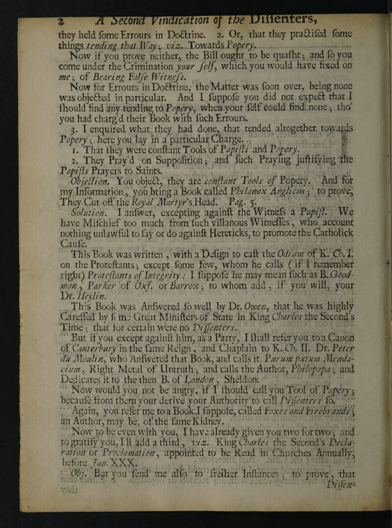 econa Vindication oj they held fome Errours in DoQrine. 2. Or, that they praQifed fome things tending that Way-, viz. TowardsPopery. Now if you prove neither, the Bill ought to be quafht-, and fo you come under the Crimination your fetj\ which you would have fixed on me; of Bearing Falje Witnej's. Now for Errours in Dobfrine, the Matter was foon over, being none wasobjefted in particular. And I fuppofe you did not expeft that I Ihould find any tending to Popery ^ when your felf could find none ^ tho* you had charg'd their Book with fuch Errours. 3. I enquired what they had done, that tended altogether towards Fopery \ here you lay in a particular Charge. 1. That they were conftant Tools of Papijjs and Fopery. 2. They Pray’d on Supposition ^ and fuch Praying justifying the Fapifts Prayers to Saints. Objetfion. You obieft, they are conftant Tools of Popery. And for my Information > you bring a Book called Fhilanax Anglicus • to prove, They Cut-oft' the Royal Martyrs Head. Fag. 5. Solution. I anfwer, excepting againft theWitnefs a Fapift. We have Milchief too much from fuch villanous Witnefles, who account nothing unlawful to lay or do againft Hereticks, to promote the Catholick Caufe. This Book was written , with a Defign to caft the Odium of K. Ch. I. on the Proreftants-, except lome few, whom he calls (if I remember right) F rot eft ants of Integrity: I fuppofe he may mean fuch as B. Good¬ man , Far Her of Oxf. or Barrow •, to whom add , if you will, your Dr. lieylin. This Book was Anfvered fbwell by Dr. Ovoern that he was highly Garelied by ft in; Great Minifter’s of State in King Charles the Second’s Time : that for certain w’ere no Tiff enters. But if you except againft him, as a Party, I fhall refer you to a Canon of Canterbury in the fame Reign , and Chaplain to K. Ch. II. Dr. Peter du Moulin, who Anfvered that Book, and calls it, Pur urn put uni Menda- cium, Right Metal of Untruth *, and calls the Author, Fhilcpapa *, and Dedicates it to the then B. of London , Sheldon. Now would you not be angry, if I Ihould call you Tool of Fopery ^ becaule from them your derive your Authority to call Dijfenters fo. Again, you refer me to a Book,I fuppoie, called Foxes and Firebrands \ an Author, may be, of the fame Kidney. Now to be even with you, I have already given you two for two •, and to gratify you, 111 add a third, viz. King Charles the Second’s Decla¬ ration or Proclamation, appointed to be Read in Churches Annually, before Jan. XXX. . ? Obj. But you fend me alfo to freiher Inftunces • to' prove, that Differs