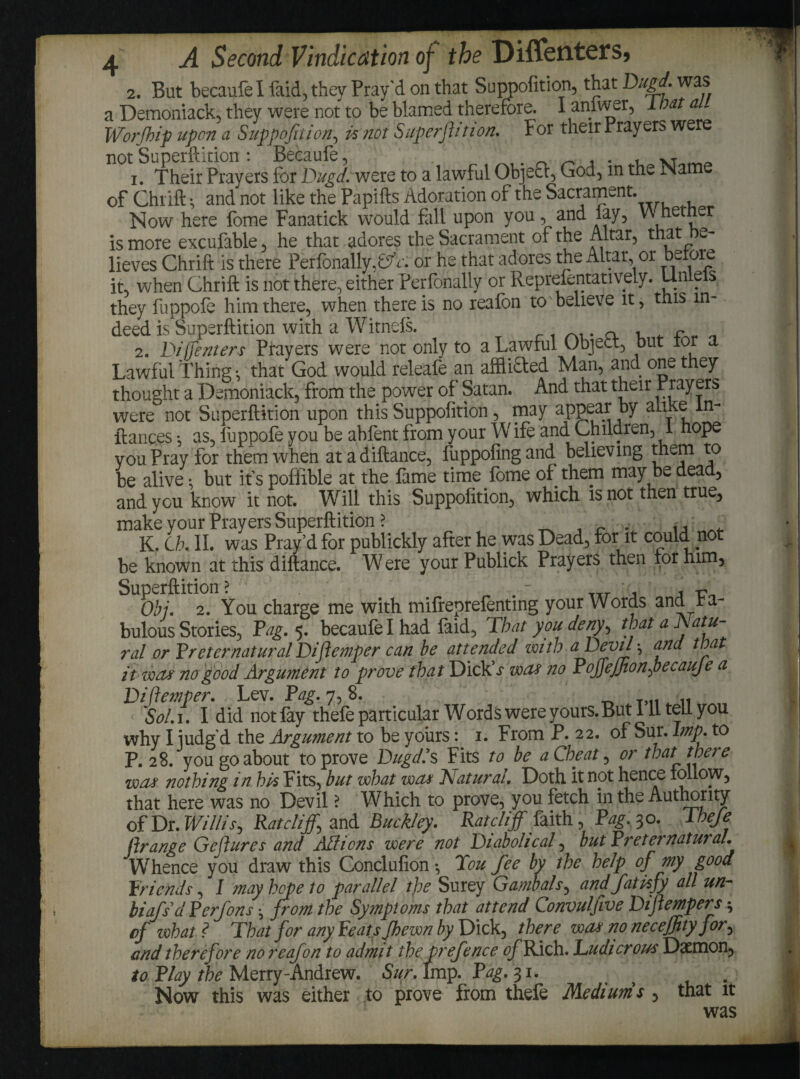 2. But becaufel faid, they Pray'd on that Suppofition, that Dugd. was a Demoniack, they were not to be blamed therefore. I anlwer, lnat a Worfhip upon a Suppofition, is not Superflit ion. For their Prayers were not Superftition : Becaufe, ,. _ _ * • u vr 1. Their Prayers for Dugd. were to a lawful Object, God, in the Name of Chrift-, and not like the Papifts Adoration of the Sacrament. Now here fome Fanatick would fall upon you , and lay, W hetnur is more excufable, he that adores the Sacrament of the Altar, that be¬ lieves Chrift is there Perlonally,^A or he that adores the Altar, or beiore it, when Chrift is not there, either Perfonally or Reprefentatively. Un e s they fuppofe him there, when there is no reafon to believe it, this in¬ deed is Superftition with a Witnefs. a „ 2. Di (Tenters Prayers were not only to a Lawful Object, but ior a Lawful thing •, that God would releafe an afflifted Man, and one they thought a Demoniack, from the power of Satan. And that their Prayers were not Superftition upon this Suppofition, may appear a y ? fiances *, as, fuppofe you be abfent from your Wife and Children, 1 hope you Pray for them when atadiftance, fuppofingand believing them to be alive: but it's pofiible at the fame time fome of them may be dead, and you know it not. Will this Suppofition, which is not then true, make your Prayers Superftition ? , K. Ch. II. was Pray’d for publickly after he was Dead, for it could no be known at this diftance. Were your Publick Prayers then for him, Superftition? TTr , i Obi. 2. You charge me with mifreprefenting your Words and fa¬ bulous Stories, Tag. 5. becaufe I had laid, That you deny, that a Natu ral or TreternaturalDiflemper can be attended with a Devil \ and that it wets no good Argument to prove that Dick s wets no PojjejJtonfiecauJe a Diflemper. Lev. Pag. 7, 8. Sol. 1. I did notfay thefe particular Words were yours. But 111 tell you why I iudg'd the Argument to be yours: 1. From P.22, of Sur. Imp. to P.28, you go about to prove Dugd.9 s Fits to be a Cheat, or that there wets nothing in his Fits, but what wets (Natural. Doth it not hence follow, that here was no Devil ? Which to prove, you fetch in the Authority of Dr. Willis, Ratcliffs and Buckley. Ratcliff faith , Pag. 30. Thefe ftrange Geflures and Aid ions were not Diabolical, but Preternatural. Whence you draw this Conclufion •, Tou fee by the help of my good Friends, I may hope to parallel the Surey Gambols, and fatisfy all un- biafs’d Perfons • from the Symptoms that attend Convuljive Diflempers4 of what ? That for any Feats Jhewn by Dick, there wets no necejfityfor, and therefore no reafon to admit the prefence tf/°Rich. Ludicrous Daemon, to Play the Merry-Andrew. Sur. Imp. Pag. 31. ^ . Now this was either to prove from thefe Mediums , that it was