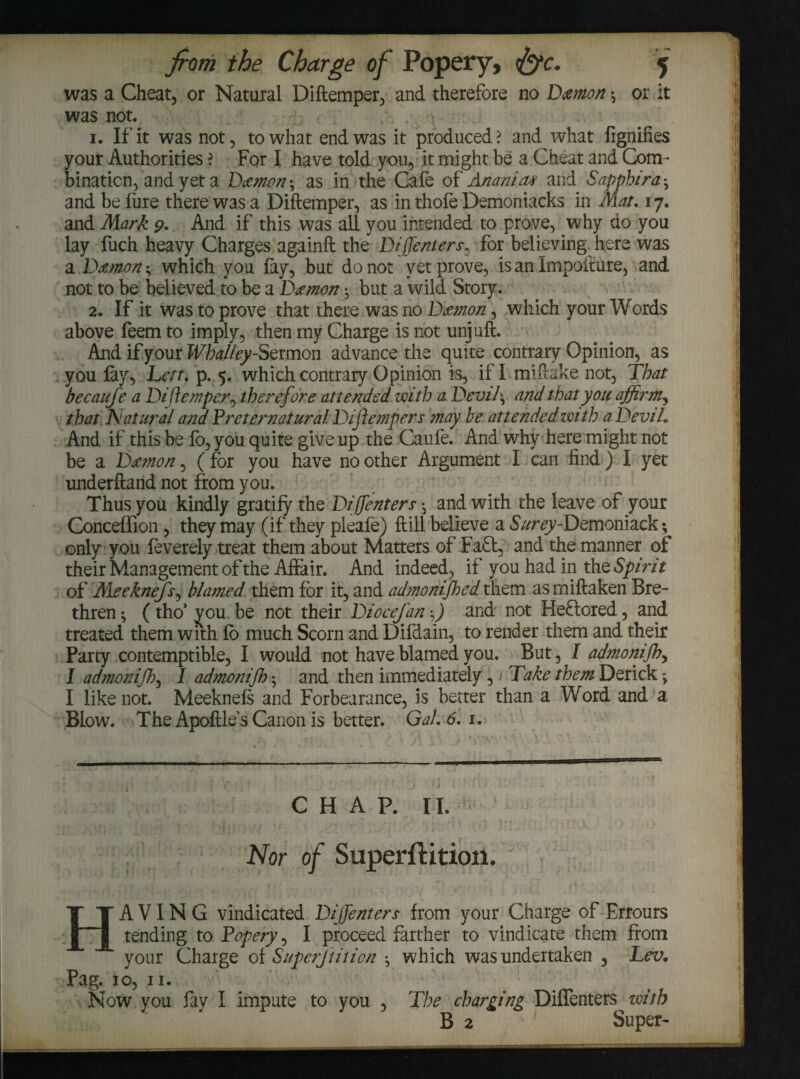 was a Cheat, or Natural Diftemper, and therefore no Damon \ or it was not. 1. If it was not, to what end was it produced? and what fignifies your Authorities ? For I have told you, it might be a Cheat and Com¬ bination, and yet a Damon; as in the Cafe of Anemia* and Sapphira ^ and be lure there was a Diftemper, as in thofe Demoniacks in Mat, 17. and Mark 9, And if this was all you intended to prove, why do you lay fuch heavy Charges againft the Diffenters, for believing here was a Damon * which you fay, but donor yet prove, is an Impofture, and not to be believed to be a Damon *, but a wild. Story. 2. If it was to prove that there was no Damon, which your Words above feem to imply, then my Charge is not unjuft. And if your Wbal/ey-Sermon advance the quite contrary Opinion, as you fay, Lett, p. 5. which contrary Opinion is, if I miftake not. That becaufe a Diftemper^ therefore attended with a. Devi l \ and that you affirm, that Natural and Preternatural Diftemper s may be attended with a Devil, And if this be lo, you quite give up the Caufe. And why here might not be a Damon, (for you have no other Argument I can find) I yet underftand not from you. Thus you kindly gratify the Diffenters \ and with the leave of your Conceffion, they may (if they pleafe) ftill believe a S/zr^y-Demoniack ; only you feverely treat them about Matters of Faff, and the manner of their Management of the Affair. And indeed, if you had in the Spi ri t of Meeknefs, blamed them for it, and admonifhed them as rniftaken Bre¬ thren *, (tho’ you be not their Diocefan -J and not Heftored, and treated them with lo much Scorn and Difdain, to render them and their Party contemptible, I would not have blamed you. But, I admonifh^ I admonifh, I admonifh *, and then immediately, Take them Derick j I like not. Meeknefs and Forbearance, is better than a Word and a Blow. The ApoftlesCanon is better. Gal, 6,1, C H A P. I I. Nor of Superftitioii. HAVING vindicated Dijfenters from your Charge of Errours tending to Popery, I proceed farther to vindicate them from your Charge of Superjtition ^ which was undertaken , Lev, Pag. 10, n. Now you fay I impute to you , The charging Diffenters with B 2 Super-