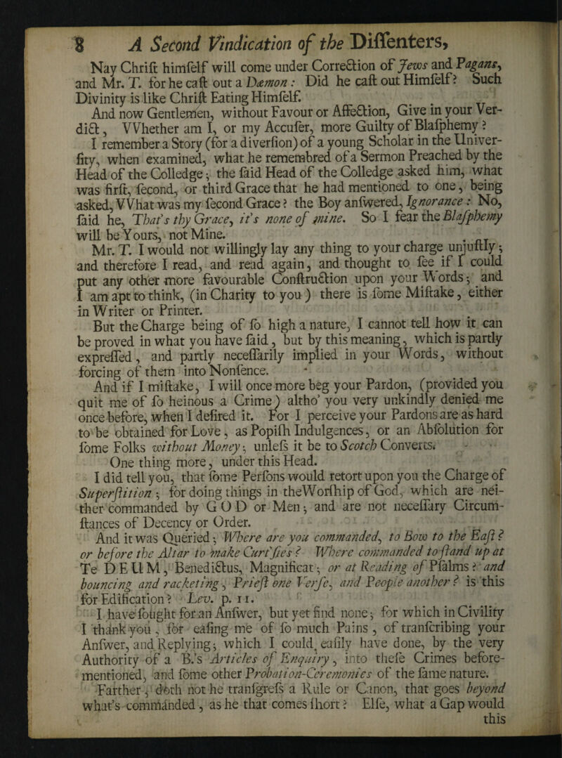 Nay Chrift himlelf will come under Corre£tion of Jews and Pagans^ and Mr. T. for he ca ll: out a D&mon: Did he caft out Himlelf ? Such Divinity is like Chrift Eating Himlelf. # . And now Gentlefoen, without Favour or Affe&ion, Give in your Ver- di£t, Whether am I, or my Accufer, more Guilty of Blafphemy ? I remember a Story (for a diverfion) of a young Scholar in the llniver- fity, when examined, what he remembred of a Sermon Preached by the Head of the Colledge * the faid Head of the Colledge asked him, what was firft, lecond, or third Grace that he had mentioned to one, being asked, VVhat was my fecond Grace ? the Boy anfwered^ Ignorance: No, faid he, That's thy Grace, it's none of wine. So I fear the Blafphemy will be Yours, not Mine. . Mr. T. I would not willingly lay any thing to your charge umuftly •, and therefore I read, and read again, and thought to fee if 1 could put any other more favourable Conftrutlion upon your W ords and I am apt to think, (in Charity to you ) there is feme Miftake, either in Writer or Printer. But the Charge being of fo high a nature, I cannot tell how it can be proved in what you have faid, but by this meaning, which is partly exprefled, and partly neceflarily implied in your Words, without forcing of them into Nonfence. And if I miftake, I will once more beg your Pardon, (provided you quit me of fo heinous a Crime) altho’ you very unkindly denied me once before, when I defired it. For I perceive your Pardons are as hard to be obtained for Love, as Popifh Indulgences, or an Ablolution for fome Folks without Money unlels it be to Scotch Converts. One thing more, under this Head. I did tell you, that fome Perfons would retort upon you the Charge of Superflit ion *, for doing things in theWorihip of God, which are nei¬ ther commanded by GOD or Men-, and are not neceflary Circum- ftances of Decency or Order. r And it was Queried-, Where are you commanded, to Bow to the Eafl? or before the Altar to make Curt fj.es i Where commanded to fland up at Te DEUM, Benedict us, Magnificat * or at Reading of Pfalms t and. bouncing and racketifig, Brief one Verfe, and People another ? is this for Edification ? ‘Lev. p. n. I have fought for an Aniwer, but yet find none * for which in Civility I think you , for eafing me of fo much Pains, of tranfcribing your Anfwer, and Replying*, which I could, eafily have done, by the very Authority of a B.’s Articles of Enquiry, into thele Crimes before- mentioned, and fome other Probation-Ceremonies of the lame nature. Farther, doth not he tranfgrefs a Rule or Canon, that goes beyond what’s commanded, as he that comes Ihort > Elfe, what a Gap would this