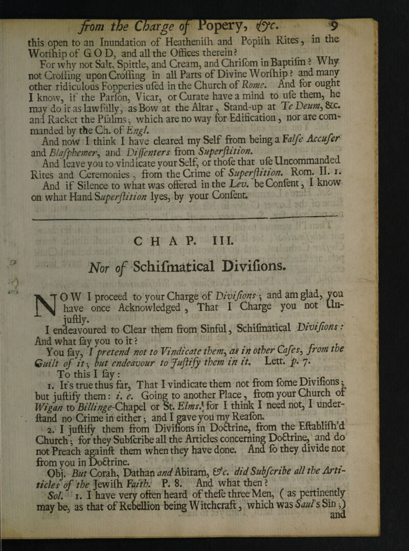 in this open to an Inundation of Heathenifh and Popilh Rites , Worlhip of GOD, and all the Offices therein ? For why not Salt, Spittle, and Cream, andChrifom inBaptilm ? Why not Croffing upon Croffing in all Parts of Divine Worfhip ? and many other ridiculous Fopperies uled in the Church of Rome. And for ought I know, if the Parfon, Vicar, or Curate have a mind to ufe them, he may do ir as lawfully, as Bow at the Altar, Stand-up. at Te Deum, and Racket the Pialms ^ which are no way for Edification, nor are com¬ manded by the Ch. of Engl. And now I think I have cleared my Self from being a Falfe Accujer and Blqfphemer, and Di[([enters from Superflition. And leave you to vindicate your Self, or thole that ule Uncommanded Rites and Ceremonies , from the Crime of Superflition, Rom. II. i. And if Silence to what was offered in the Lev, be Confent, I know on what Hand Superflition lyes, by your Confent. CHAP. III. Nor of Schifmatical Divifions. NO W I proceed to your Charge of Divifions •, and am glad, you have once Acknowledged , That I Charge you not Un- juftly. . I endeavoured to Clear them from Sinful, Schifmatical Divifions: And what lay you to it ? - You lay, I pretend not to Vindicate them, as in other Cafes, from the Quilt of it\ but endeavour to Juflify them in it* Lett, p, 7. To this I fay: . r r tv r 1. Its true thus far. That I vindicate them not from lome Divihons ^ but juftify them: i. e. Going to another Place, from your Church of Wigan to BiHinge-Chapel or St. Elms,] for I think I need not, I under- ftand no Crime in either 5 and I gave you my Reafon. 2. I iuftify them from Divifions in Doftrine, from the Eftabliihd Church •, for they Sublcribe all the Articles concerning Doftrine, and do not Preach againft them when they have done. And lb they divide not from you in DoUrine. . Obj. But Corah, Dathan WAbiram, &c, did Subfcnbe all the Arti- ticles of the Jewifh faith, P. 8. And what then ? Sol. 1, I have very often heard of thefe three Men, ( as pertinently may be, as that of Rebellion being Witchcraft, which was Saul s Sin,)