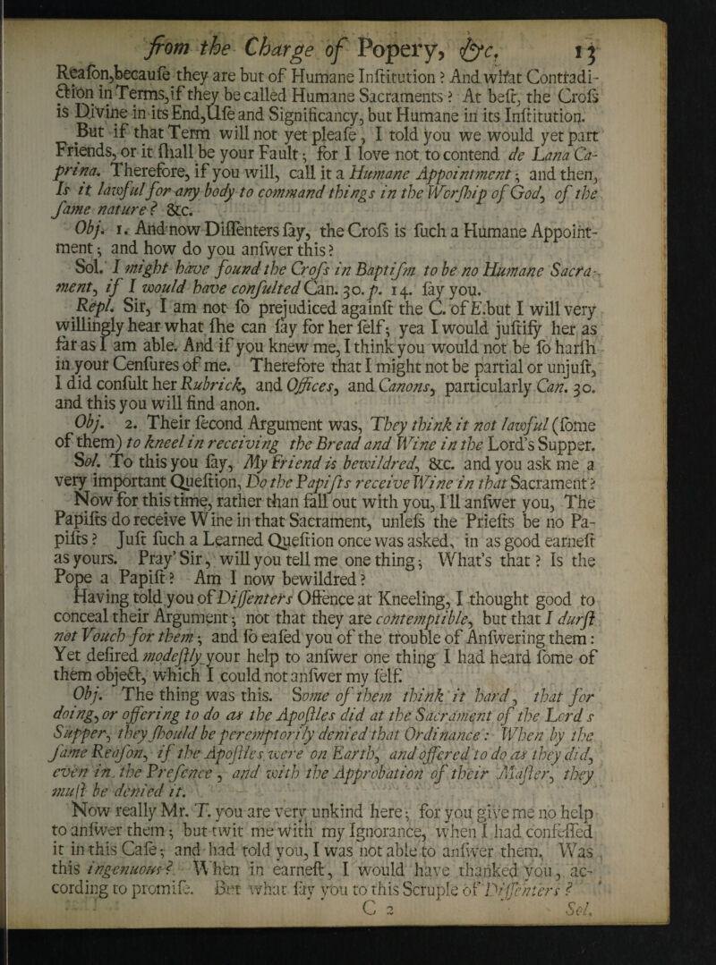 Reafon,becaufe^ they are but of Humane Inftitution ? And what Contradi- ftion in Terms,if they be called Humane Sacraments ? At belt; the Croft is Divine in its End,Ufe and Significancy, but Humane in its Inftitution. But if that Term will not yetpleafe, I told you we would yet part Friends, or it fhall.be your Fault *, for I love not to contend de Lana Ca¬ prine. Therefore, if you will, call it a Humane Appointment * and then, Is zt lawful for any body to command things in the Worfhip of God, of the fame nature f &c. Obj, i. Andnow Diflenters fay, the Croft is fuch a Humane Appoint¬ ment ^ and how do you anfwer this ? Sol. J might have found the Crofs in Baptifm to be no Humane Sacra ¬ ment, if I would have confultedCan. 30.p. 14. lay you. Repl. Sir, I am not fo prejudiced againft the C. ofE.but I will very willingly hear what fhe can fay for her felf ^ yea I would juftify her as far as I am able. And if you knew me, I think you would not be fo harfh in your Cenfures of me. Therefore that I might not be partial or unjuft, I did conliilt her Rubric/:, and Offices, and Canons, particularly Can, 30. and this you will find anon. Obj. 2. Their fecond Argument was, They think it not lawful (feme of them) to kneel in receiving the Bread and Wine in the Lord’s Supper. Sol. To this you fay, My Friend is bewildred., &c. and you ask me a very important Queftion, Do the Rapifts receive Wine in that Sacrament? Now for this time, rather than fall out with you. Ill anfwer you, The Papifts do receive Wine in that Sacrament, unlefs the Priefts be no Pa- pifts ? Juft fuch a Learned Queftion once was asked, in as good earneft as yours. Pray’Sir, will you tell me one things What’s that? Is the Pope a Papift? Am I now bewildred? Having told,you of Diffenters Offence at Kneeling, I thought good to conceal their Argument ^ not that they are contemptible, but that I durft not Vouch for them *, and fo eafed you of the trouble of Anfwering them : Yet defired modefily^your help to anfwer one thing I had heard fome of them objeft, which I could not anfwer my felf Obj. The thing was this. Some of them think it hard, that for doing, or offering to do or the Apoflles did at the Sacrament of the Lord s Supper, they Jhould be peremptorily denied that Ordinance: When by the fame Reafon, if the Apoflles. were on Earth, and offered to do as they did, even in. the Rrefcnee , and with the Approbation of their .majler, they mull be denied it. Nov/ really Mr. T. you are very unkind here ^ for you give me no help to anfwer them ^ but twit me with my Ignorance, when I had confeffed it in this Cafe*, and bad told vou, I was not able to anfwer them. Was this ingenuous?. When in earneft, I would have thanked vou, ac¬ cording to promift. But what fay you to this Scruple of Diffenters ?- C Sol