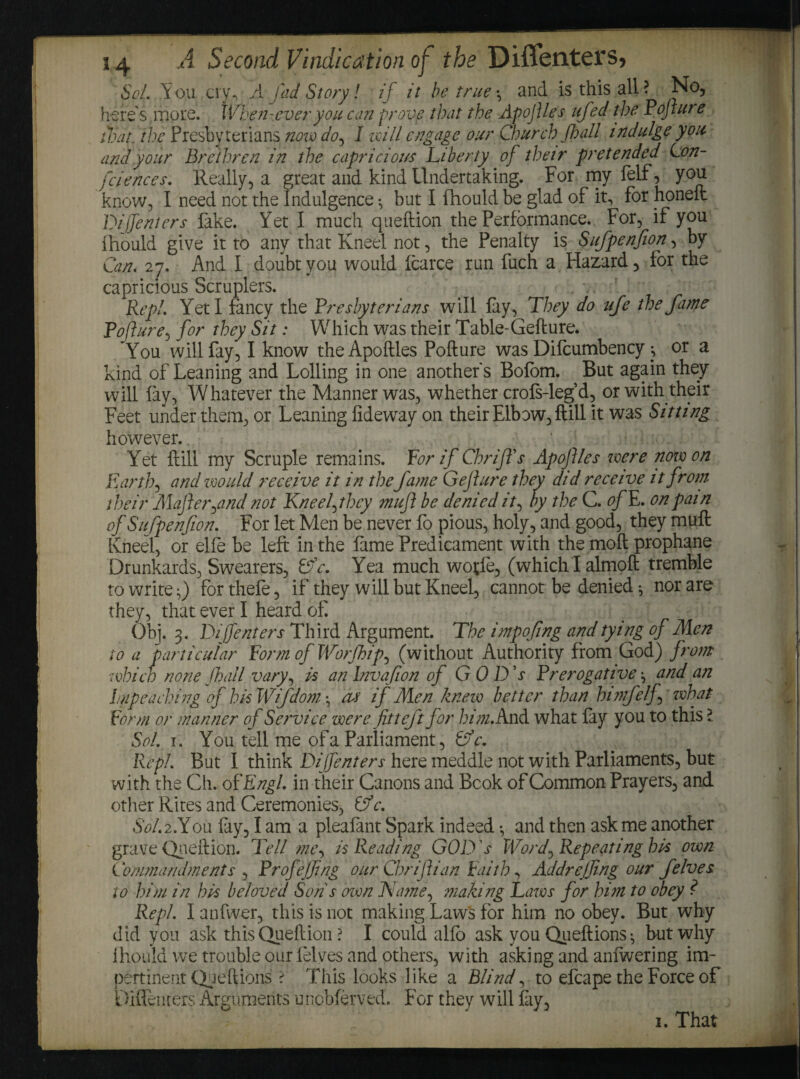 Sol. You cry, A fad Story! if it be true •, and is this all ? No, here's more. When-ever you can prove that the ApojUes ufed the Pofture that, the Presbyterians novo do, I will engage our Church Jb all indulge you and your Brethren in the capricious Liberty of their pretended Con¬ fidences. Really, a great and kind Undertaking. For my felf, you know, I need not the Indulgence •, but I Ihould be glad of it, for honeit Dijfenters fake. Yet I much queftion the Performance. For, if you ihould give it to any that Kneel not, the Penalty is Sufpenfion, by Can. 27. And I doubt you would fcarce run fuch a Hazard, for the capricious Scruplers. Rep!. Yeti fancy the Presbyterians will fay, They do uje the fame Pofture, for they Sit: Which was their Table-Gefture. You will fay, I know theApoftles Pofture was Difcumbency j or a kind of Leaning and Lolling in one another's Bofom. But again they will fay, Whatever the Manner was, whether crofs-leg’d, or with their Feet under them, or Leaning fideway on their Elbow, ft ill it was Sitting however.. Yet ftill my Scruple remains. For if Cbrifls Apojtles were nowon Earth, and would receive it in thefame Gejture they did receive it from their Majl errand not Kneelfxy muft be denied it, by the C. of E. on pain of Sufpenfion. For let Men be never fo pious, holy, and good, they muft Kneel, or elfe be left in the fame Predicament with the moft prophane Drunkards, Swearers, Lfc. Yea much wotfe, (whichlalmoft tremble to writer) forthefe, if they will but Kneel, cannot be denied •, nor are they, that ever I heard of. Obj. 3. Dijfenters Third Argument. The impofing and tying of Men to a particular FormofWorfhip, (without Authority from God) from which none fall vary, is an lnvafion of GOD's Prerogative \ and an Impeaching of his Wifdom •, As if Men knew better than bin felf> what Form or manner of Service were fit left for him. And what fay you to this l Sol. 1. You tell me of a Parliament, Cfc. Repl. But I think Dijfenters here meddle not with Parliaments, but with the Ch. of Engl, in their Canons and Book of Common Prayers, and other Rites and Ceremonies, Cj c. 6V.2.Y0U fay, I am a pleafant Spark indeed *, and then ask me another grave Queftion. Tell me, is Reading GOD's Word, Repeating bis own Commandments , Profejfing our Chrijtian Faith, Addrejfing our felves to him in his beloved Son s oven Name, making Laws for him to obey ? Repl. I anfwer, this is not making Laws for him no obey. But why did you ask this Queftion ? I could alfo ask you Queftions} but why ihould we trouble our felves and others, with asking and anfwering im¬ pertinent Queftions ? This looks like a Blind, to efcape the Force of Diflenters Arguments unobferved. For they will fay,