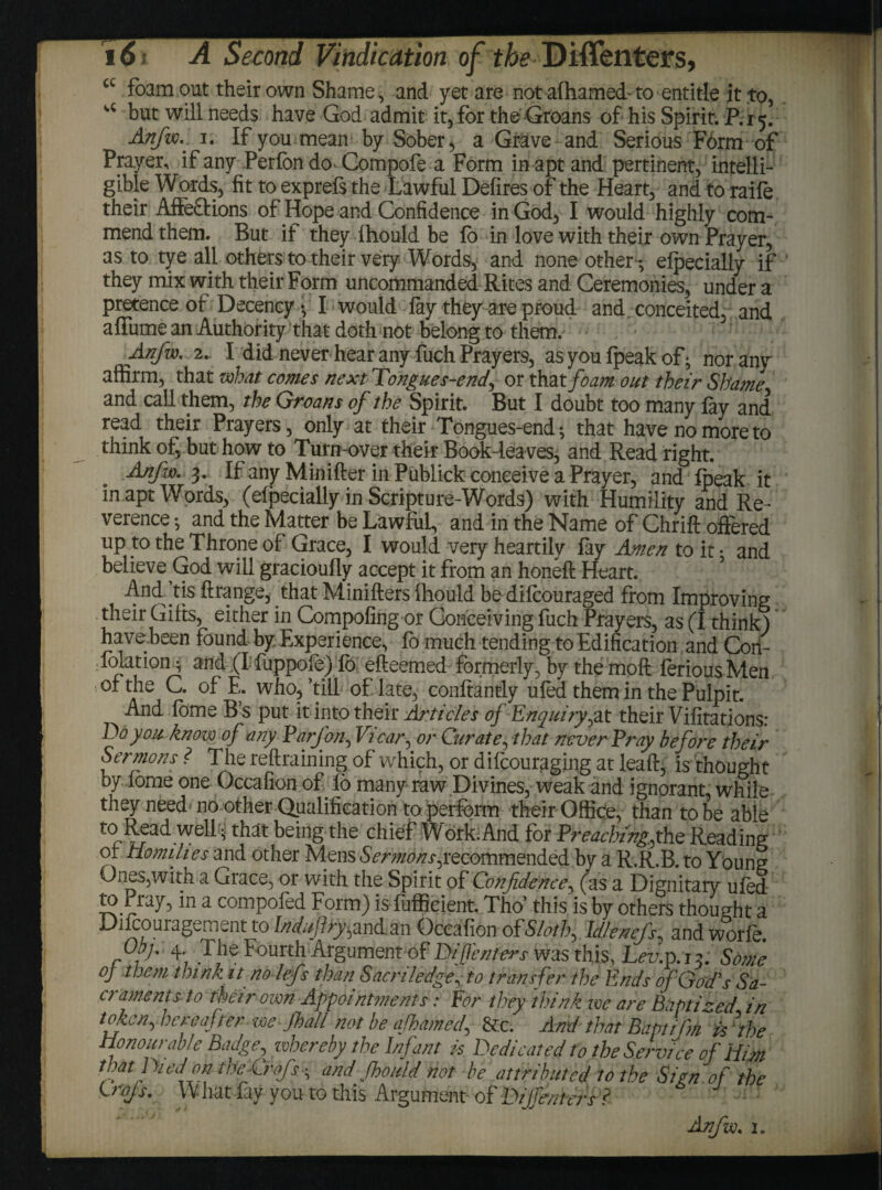 cc foam out their own Shame, and yet are not afhamed- to entitle it to, u but will needs have God admit it, for the Groans of his Spirit. P.15. Anfw.. 1. If you mean by Sober, a Grave and Serious Form of Prayer, if any Perfon do> Compofe a Form in apt and pertinent, intelli¬ gible Words, fit to exprefs the Lawful Defires of the Heart, and to raifo their Affe&ions of Hope and Confidence in God, I would highly com¬ mend them. But if they fhould be fo in love with their own Prayer, as to tye all others to their very Words, and none other; elpecially if they mix with their Form uncommanded Rites and Ceremonies, under a pretence of Decency •, I would fay they are proud and conceited, and affume an Authority that doth not belong to them. Anfw. 2.. I did never hear any fuch Prayer9, as you fpeak of; nor any affirm, that what comes next Tongue s-end, or that foam out their Shame and call them, the Groans of the Spirit. But I doubt too many fay and read their Prayers, only at their Tongues-end * that have no more to think of, but how to Turn-over their Book-leaves, and Read right. Anfw. 3. If any Minifter in Publick conceive a Prayer, and fpeak it in apt Words, (elpecially in Scripture-Words) with Humility and Re¬ verence •, and the Matter be Lawful, and in the Name of Chrift offered up to the Throne of Grace, I would very heartily fay Amen to it; and believe God will gracioufly accept it from an honeft Heart. And’tis ftrange, that Minifters fhould be difcouraged from Improving their Gifts, either in Compofing or Conceiving fuch Prayers, as (I think) have been found by Experience, fo much tending to Edification and Con- folation ^ and (I fuppofe) fo efteemed formerly, by the moft foriousMen of the C. of E. who,’till of late, conftantly ufod them in the Pulpit. And fome B s put it into their Articles of Enquiry,at their Vifitations: Do you know of any Parfon, Vicar, or Curate, that never Pray before their Sermons ? The refraining of which, or difcouraging at leaf, is thought by fome one Occafion of fo many raw Divines, weak and ignorant, while they need no other Qualification to perform their Office, than to be able ’ ^^t chief Work. And for Preaching.,the Reading ol Homilies and other Mens Sermons ^recommended by a R.R.B. to Young Ones,with a Grace, or with the Spirit of Confidence, (as a Dignitary ufod to Pray, in a compofod Form) is fufficient. Tho’ this is by others thought a Difoouragement to Indufry,and an Occafion of'Sloth, Idlenefs, and worfo, Obj.. 4 The Fourth Arguments? Tfifienters vvas this;, Lev.p.j?. Some oj them think it no lefs than Sacnledge, to transfer the Ends of God's Sa¬ craments to their own Appointments: For they think we are Baptized in token, hereafter we Jhall not be afhamed, &c. And that Baptifm is ?the Honourable Badge, whereby the Infant is Dedicated to the Service of Him that Died ok tbeCrofs and fhould not be attributed to the Sign of the Lrojs. What fay you to this Argument of Dijfenters ? : Anfw. 2.