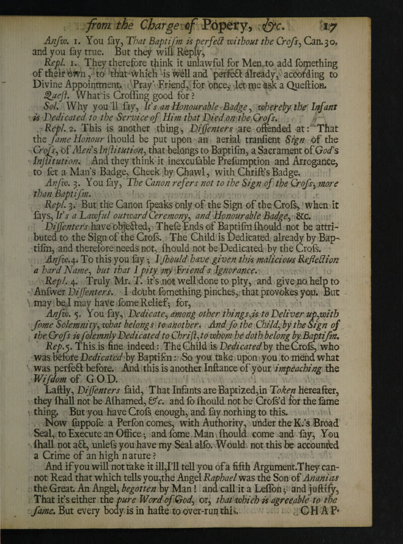 Anfw, i. You lay, That Baptifm is per fed without the Crofs, Can. 3 o* and you fay true. But they will Reply, RepL I, They therefore think it unlawful for Men.to add fomething of their own, to that which is well and perfeft already, according to Divine Appointment. Pray’ Friend, for once, let nie ask a Queftion. §>uejh What is Croffing good for > Sol, Why you ’ll lay, It's an Honourable Badge, whereby the Infant is Dedicated to the Service of Him that Died on the Crofs. RepL 2. This is another thing, Dij]enters are offended at: That the fame Honour ihould be put upon an aerial tranfient Sign of the Crofs., of Mens Inflitution, that belongs to Baptifm, a Sacrament of God's Injhtution. And they think it inexculable Prefumption and Arrogance, to fet a- Man’s Badge, Cheek by Chawl, with Chrift’s Badge. Anfw, 3. You lay, The Canon refers not to the Sign of the Crofs, more than Baptifm. RepL 3. But. the Canon fpeaks only of the Sign of the. Crofs, when it lavs. It's a Lawful outward Ceremony, and Honourable Badge, DiJJenters have objected, Thele Ends of Baptifm Ihould. not be attri¬ buted to the Sign of the Crols. The Child is Dedicated already by Bap- tilm, and therefore needs not, Ihould not be Dedicated by the Crofs. Anfw. 4. To this you lay ^ I fhould have given this malicious Reflettion a hard Name, but that 1 pity my Friend's Ignorance. RepL 4. Truly Mr. T. it’s not well done to pity, and give no help to Anfwer Dif enters. 1 doubt fomething pinches,, that provokes you. But may bej may have <lome Relief^ for, , . < Anfw. 5. You lay, Dedicate, among other things,:Is to Deliver up,with feme Solemnity, what belongs to another. And fo the Child, by the Sign of the Crofs is folemnly Dedicated to Ckrift,to whom he doth belong by Baptifmm Rep.5. This.is fine indeed: The Child is Dedicatedby the Crols, who was before Dedicated by Baptifo: So you take upon you to mend what was perfect before. And this is another Inftance of your impeaching the Wifdom of GOD. Laftly, DijTenters faid, That Infants are Baptized,in Token hereafter, they {hall not be Alhamed, Cf c. and lo Ihould not be Crols’d for the lame thing. But you have Crols enough, and lay norhing to this. \ Now fuppofe a Per Ion comes, with Authority, under the K.’s Broad Seal, to Execute an Office •, and fome Man, Ihould,, come and fay, You fhall not aft, unlefs you have my Seal allb. Would, not this be accounted a Crime of an high n ature ? And if you will not take it ill,Ill tell you ofa fifth Argument.They can¬ not Read that which tells you,the Angel Raphael was the Son of Ananias the Great. An Angel, begotten by Man! and call it a Leflon y and juftify, That it’s either the pure Word of God, or, that which is agreeable to the fame.. But every body is in hafte to over-run thi% . GH A P*