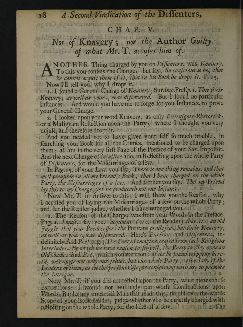 * r_» ^ . W r * f t f) > „ 1 _Fr J. r - ) * Nor of Knavery ; nor the Author Guilty of what Mr.T. accufes him of. ANOTHER Thing charged by you on Dijfenters, was, Knavery. To this you confefs the Charge *, but lay, So confcious is be, that he cannot acquit them of it, that in his Book he drops it. P. 15. Now I’ll tell vou^ why 1 dropt it. 1. I found a General Charge of Knavery • Sur J«0.PreE/u. This their Knavery, cut well a* yours, watt difcovered. But I found no particular Inftances: And would you have me to forge for you Inftances, to prove your General Charge. 2. I looked upon your word Knavery, as only Blilinfgate-Rhetorick •, or a Malignant Rette£lion upon the Party ^ where I thought you very unjuft, and therefore dropt itf . . ‘And you needed not to have given your felf fo much trouble, in iearching your Book for all the Crimes, mentioned to be charged upon them •, all are in the very firft Page of the Preface of your Sur. Impoftor. And the next Charge of Injufiice alfo, in Reflefting upon the whole Party of DijfenterS) for theMilcarriagesof afew. ^ In Pag. 15. of your Lett, you lay. There is one thing remains, and that mofl plaufihle in all my friend's Book, that I have charged' on the whole Party, the Mijcarriages of afew. And farther you lay, J ho my friend . lay this to my Charge, yet he produceth not one Inf a nee. Now Mr.T. in Anlwer to this, I will Ihew you the Rea Ion ^ why I accufed you of laying the Milcarriages of a few on the whole Party ^ and let the Reader judge,1 whether 1 have wronged.you. ^ • - I._ The Reafon of the Charge, was from your Words in the Preface, 7 'Pag.-, j.. T.muftp lay you,: acquaint (viz. the Reader) that its an old Juggle that your Predecejfors the Puritansprattifed^ but their Knavery, aJ well \ax yoursy that, dijcovered. Here’s Puritans and Tijfenters, in- definitely.And Pref.pag.}.Tbe Party A imagine xeafed fromJuch Religious InterludesBy which we have reafon to JuJ'pe/?, the Party to Play-over an . OhPQtankc 'And' P. 6. \ which you mention : If-we be found tripping here- yin-) wePxpJe not only our J'elves^ but our whole Party *, ejpecialiy if the i Leaders aflbemya* in the prefent Cafefe confpinng with t/s, to promote the Intrigue. : - ' ; ' ' vJ > Now. Mr.T. if you did not reHeft upon the Party, what means thefe Expreffions:? I would not willingly put worft Conftruffions upon Wprds. But let any impartial Man that reads this,and obferves the whole Scope of your Bodk belides, judge, whether you. be unfitly charged wif h ing on the whole.Party, for the lake of a few. C y . 2. The