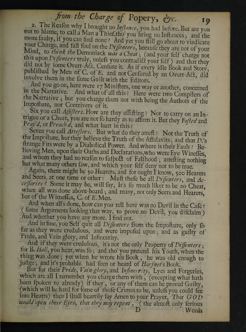 Cbargt Ji Jc. .why I brought no Infancy you had Wore. But are you 5ag»gy*»«■ *Thieftho’you bring „„ Jubnces, an/the vAnr r’h ^a\C^ no,ie' yet y°u ftiH g° about to vindicate 3id [akfoul °!irl1,e Meters, becauiethey are not of your fr-'d’ t0 }n”k the Vernon lack mat a Cheat ■ (and your felf charge not this upon Diffemers truly unlefs you con trad iff your felf) and that they did not by lome Overt-Aft, Cenlure it. As if every idle Book and Storv\ publifhed by Men of C. of E. and not Cenlured by an Overt-Act did involve them in the lame Guilt with the Editors. in S°.0,b heJe were 17 Minifters, one way or another, concerned in the Narrative. And what of all this; Here were two Compilers of ^ „ nrranve ; ^ut you Charge them not with being the Authors of the Impofture, nor Contrivers of it. .Slx y°u e?ll Ajjiflers. How are they affifting > Not to carry on an In¬ trigue or a Cheat, you are not fo hardy as to affirm it. But they tailed and Pray </, or Preach </, and what hurt in this > 1 J Seven you call Attcflora. But what do they atteft ? Not the Truth of the Impofture, but they believe the Truth of the Affidavits, and that As ltrange Fits were by a Diabolical Power. And where is their Fault > Be¬ lieving Men, upon their Oaths and Declarations,who were Eye WinefTes and whom they had no reafon to fulpeft of Fallhood • attefting nothing but what many others law, and which your felf deny not to be true. Again, there might be 50 Hearers, and for ought l know, 500 Hearers and. Seers at one time or other: Muft thele be all D/Jfenters, and Ac- ee/Janes. Some it may be, will lay, Ifs lo much liker to be no Cheat, when all was done above-board and many, not only Seers and Hearers but of the Witneffes, C. of E. Men. 3 And when all’s done, how can you tell here was no Devil in the Cafe > ( lome Arguments looking that way, to prove no Devil, you difclaim ) And whether you have any more, I find not. And in fine, you Self quit all DiJ)enters from the Impofture, only fo far as they were credulous, and were impofed upon ^ and as guilty of 1 ride, and Vain glory, and Infincerity. And if they were credulous, ifs not the only Property of Di[[enters. for B. Hal/, you hear, was 16 • and tho’ you pretend his Youth, when the thing was done-, yet when he wrote his Book, he was old enough to judge *, and it’s probable^had feen or heard of Harfnef s Book. But for their Pride, Yai n-glory, and Infinctr/ty, Lyes and Forgeries, which are all I remember you charge them with , (excepting what hath been fpoken to already) if they , or any of them can be proved Guilty, (which will be hard for lome of thofe Crimes to be, unlels you could lee into Hearts) then I fliall heartily lay Amen to your Prayer, That GOD would open their Eyes, that they may repent, ( the almoft only lerious ' D Words