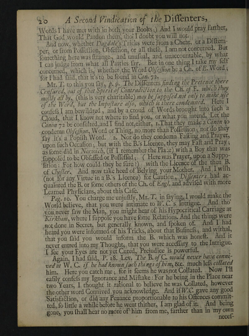 Words I have met with in both your Books-,) And 1 would pray farther. That God would Pardon them', tho’I doubt you will not. • . And now, whether I\^^?//s Trieks were from a Cheat, .or a Uiitem- per, or from Pofleffion, Ubfeffion, or all thele, I am not concerned. But fomething here was ftrange., and unufual, and unaccountable, by what I can judge from what all Parties lay. But in one thing I take my lelt concerned, which is, whether the, Word Obfcffion be a Ch. of li. V\ ord; for I had faid, that it’s to be found in Ct«. 72. . Mr. T. to this you fay, p. 9. The Diffentersfinding the Fret enee were Centered, ouf of that Spirit of Contradi'ction to the Ch. of E. which they moftly ail by, (this is very charitable) may befuppofed net only to make uje of the Word but the Impojhtre ,alfo, which is there condemned. Here 1 c.onfefs I am bewildred, and by a croud of Words brought into luch a Cloud, that I know not where to find you, or what you intend. Let the Canon 72 be confulted,and I find not,either, 1 .Thatthey made a Canon to • condemn ObfeJJien, Word or Thing, no more than Boffetlronnor do they fay it’s a Popilh Word. 2. Nor do they condemn Falling and Prayer, upon fuch Occafion -, hut with the B.’s Licence, they may Fait and Fray; as lome did in Norwich, (if I remember-the Place) with a Boy that was foppofed to be Obfeffed or Poffelfed; ( Here was Prayer, upon a buppo- 'fition: For how could they be lure!) with the Licence or the then t>. of Chefer.. And now take heed of Belying your Mother. AndTwiih (not for any Virtue in a B.’s Licence) fcr Caution.,■.PlteePic!'s-0? quainted the B. or lome others of the Ch. of Engl, and adviled with more Learned Phyficians, about this Cale. ; _ ,, , . Pag. 10. You charge me unjuftly, Mr. T. in faying, I would make the World believe, that you were intimate to W. C. ’s Intrigue. And tho you,never fawtheMan, you might hear of his. Hypocritical Carriage at ’Kirkhatn, where I fuppofe you have feme Relations. And the things were not; done in Secret, but generally known, and fpoken of. Ana 1 had heard you were informed of his Tricks, about that Bufinels ■, and withal, that you laid you would inform the B. which was honeft. And it never entred into my Thought* that you were acceffary to the Intrigue. I Fee your Eyes are not yet Cured, Prejudice is powerful. Again, I had faid, P. 18. Lev. The B. ofC. would never have conni¬ ved at W. C. if he had knownfuch things of him, &c. much Ms. collated him. Here you catch me * for it feems he was not Collated. Now III eafily confels my Ignorance and Miftake: For he being in the Place near two Years, I thought it rational to believe he was Collated, however the other word Connived you acknowledge. And if ICC. gave any good SatisfaQion, or did any Penance proportionable to his Offences commit¬ ted,To little a while before he went thither, I am glad of it. And being gone, you Ihall hear no more of him from me, farther than in my own