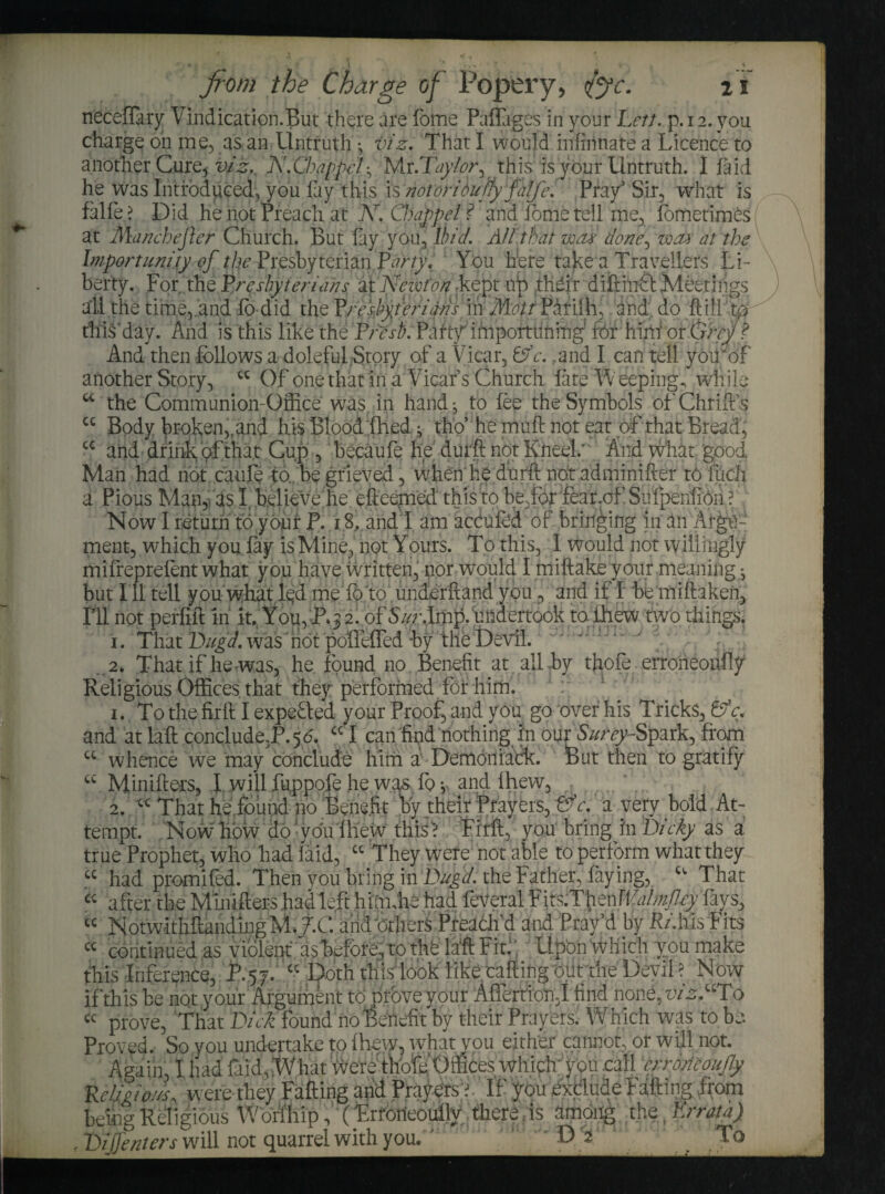 neceflary Vindication.But there are fome Palfages in your Lett. p. 12. you charge on me, as an .Untruth \ viz. That I would in (innate a Licence to another Cure, viz. JY.Chappel• Mr.Tar/wy this is your Untruth. I (aid he was Introduced, you lay this is notoridufy falfe. Pray’ Sir, what is failed Did he not Preach at K. Chappel? and fome tell me, fbmetimes at 'manchefter Church. But fay you. Ibid. AH.that wax done, wax at the Importunity of the Presbyterian. Pt//'/}'. You here take a Travellers Li¬ berty. For the Presbyterians at ICewfon .kept ifo their difthiftMeetings all the time,.and lo did the Preshyterians in Mott Pariih, and;, do .ftill to thiS'day. And is this like the Fresh. Pa rtfim port lining’ for him1 or Grey? And then follows a doleful Story of a Vicar, Lf c. ,and I can tell yoirof another Story, cc Of one that in a Vicar’s Church (ate Weepings while u the Communion-Office was in hand -, to fee the Symbols of Chrift’s cc Body broken,,and his Blood (hed ^ tho’ he muft not eat of that Bread, cc and drink of that Cup , becaufe he durft not Kneel; And what good Man had not caufe to., be grieved, when he durft not adminifter to fucli a Pious Man,, as I. believe.he efteepaed this to be.for fear.of Sufpenlion? Now I return to your P. 18,.and I am acOufod of bringing in an Argu¬ ment, which you (ay is Mine, not Yours. To this, I would not willingly mifreprefont what you have written, nor would I miftake your meaning j but I ll tell you what led me 10 to underhand you , and if I be miftaken, Ill not perflft in it. You, P.3 2. of undertook to (hew two things. 1. That Dugd. was not pofftfled by the Devil. . 2. That if he-was, he found no Benefit at all by thofe erroheoiifty Religious Offices, that they performed for him'. 1. To the firft I expected your Proof, and you go over his Tricks, & A and atlaft conclude.P.56, CC I can find nothing In our S&r^-Spark, from cc whence we may conclude him a Demon rack. Put then to gratify “ Minifters, l will fuppofe he was, fo v and lhew, 2. cc That he found no Benefit by their Prayers, &e. a very bold At¬ tempt. Now how do; you (hew thisA Firft, ' you bring in Dicky as a true Prophet, who had (aid, “ They were not able to perform what they cc had promHed. Then you bring in Dugd. the Father, faying, u That cc after the Minifters had left hiimhe had foveral F its.Tfien Walmfcy (ays, “ NotwithflandingM.j.C and 'others Preach’d and Pray’d by R/.his Fits « continued as violent' as before, tp the lift Fit.1; Upon which you make this Inference, JP.57. “ Doth this look like cafting oiit the Devil ? Now if this be not your Argument to prove your AflertToti3I find none, viz “To cc prove, That Dick found no Benefit by their Prayers. Which was to be Proved. So you undertake to (hew, what you either cannot, or will not. Again, I had fold,;What were thofe Offices which; you call crroncoufly KeUgioJs, were they Falling and Prayers? If you exclude Falling from being Religious Worf'hip, (Frrorieoullv there is among the (Errata) , Dijjenters will not quarrel with you. P* ,