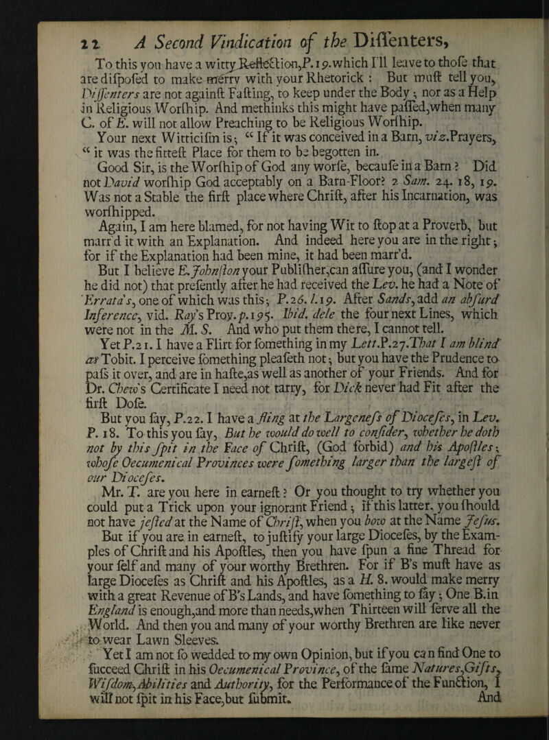 To this you have a wittjd^fte£lion,P. 19.which I li leave to thole that aredifpofed to make merry with your Rhetorick : But muft tell you, DiRenters are not againft Falling, to keep under the Body •, nor as a Help in Religious Worlhip. And methinks this might have palled,when many' C. of E. will not allow Preaching to be Religious Worlhip. Your next Witticilm is •, cc If it was conceived in a Barn, i;/^.Prayers> cc it was the fitted: Place for them to be begotten in.. Good Sir, is the Worlhip of God any worfe, becaufe in a Barn ? Did not David worlhip God acceptably on a Barn-Floor? 2 Sam. 24. 18, 15?. Was not a Stable the firft place where Chrift, after his Incarnation, was worfhipped. Again, I am here blamed, for not having Wit to Hop at a Proverb, but marr'd it with an Explanation. And indeed here you are in the right ^ for if the Explanation had been mine, it had been marr’d. But I believe E.Johnfion your Publither,can allure you, (and I wonder he did not) that prefently after he had received the Lev. he had a Note of 'Errata s, one of which was this ^ P. 2 6. 1. 19. After Sands, add an abfurd Inference, vid. Rays Proy. p.125. Ibid, dele the four next Lines, which were not in the M. S. And who put them there, I cannot tell. Yet P.21.1 have a Flirt for lomething in my Lett.P.27.That I am blind' as Tobit. I perceive lomething plealeth not •, but you have the Prudence to pals it over, and are in hafte,as well as another of your Friends. And for Dr. Chews Certificate I need not tarry, for Dick never had Fit after the firft Dole. But you lay, P.22.1 have a fling at the Largenefs of Diocefcs, in Lev. P. 18. To this you lay, But he would do well to conflder, ivhether he doth not by this fpit in the Pace of Chrift, (God forbid) and his Apofiles• whofe Oecumenical Provinces were fomething larger than the largefl of our Diocefcs. Mr. T. are you here in earneft ? Or you thought, to try whether you could put a Trick upon your ignorant Friend •, if this latter^ you fhould not have jejted at the Name of Chrift, when you bow at the Name Jefus. But if you are. in earneft, to juftify your large Dioceles, by the Exam¬ ples of Chrift and his Apoftles, then you have fpun a fine Thread for your felf and many of your worthy Brethren. For if B’s muft have as large Diocefes as Chrift and his Apoftles, as a H. 8. would make merry with a great Revenue of Bs Lands, and have lomething to lay; One B.in England is enough,and more than needs,when Thirteen will lerye all the World. And then you and many of y our worthy Brethren are like never . .' > to wear Lawn Sleeves. Yet I am not lb wedded to my own Opinion, but if you ca n find One to fucceed Chrift in his Oecumenical Province, of the lame Naturesf}iftsy Wifdom^ Abilities and Authority^ for the Performance of the Funflion, I mil not fpit in his Face,but fubmiu And