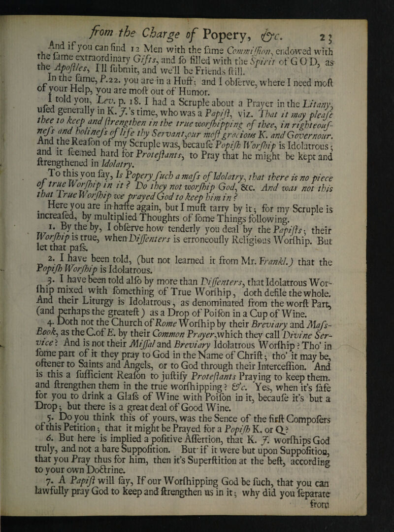 if you can find 12 Men with the fame Commiflion, endowed with i' rjT'fl/Xtra?^r ?ry Gifts->:ind fo fiI!ed with the Spirit of GO D, as the Apojt/es, III fubmit, and we’ll be Friends ftill. in the fame, P.22, you are in a Huff: and I obferve, where I need mod of your Help, you are mod out of Humor. I told you Lev p. 18.1 had a Scruple about a Prayer in the Litany., ufed generally in K. J. s time, who was a Papiji, viz. That it may plead thee to keep and ftrengthen in the true worjhipping of thee, in righteouf- nejs and holt nejs of life thy Servant,eur mofi gracious K. and Govern our. And the Keafon of my Scruple was, becaufe Popijh Worfnip is Idolatrous and it lcemed hard for Protejiants, to Pray that he might be kept and ftrengthened in Idolatry. s 1 To this you fay, Is Popery fitch amafs of Idolatry^ that there it no piece °J ,ruf Worfhip in it ? Do they not worjhip God, &c. And was not this tbat 1 rue w or (hip zee prayed God to keep him in . ^er!r y°u are in hafte again, but I muft tarry by it *, for my Scruple is mcreafed, by multiplied Thoughts of fome Things following. ■ -tbe I obferve how tenderly you deal by the Pap ills-, their Worjhip is true, whenDiJJenters is erroneoufly Religious Worfhip. But let that pals. r 2’Jr%v e been t0^ (but not Earned it from Mr. Frank/.) that the Popifi Worfhip is Idolatrous. 3* 1 have been told alfo by more than Dijjenters, that Idolatrous Wor- a ? fomething of True Worfhip, doth defile the whole. And their Liturgy is Idolatrous, as denominated from the worft Part, (and perhaps the greateft ) as a Drop of Poifon in a Cup of Wine. 4- Doth not the Church of Rome Worfhip by their Breviary and Mafs~ Rook, as the C.of E. by their Common Prayer,which they call Divine Ser¬ vice ? And is pot their MiJfaZ and Breviary Idolatrous Worfhip ? Tho’ in lome part of it they pray to God in the Name of Chrift • tho’ it may be, oftener to Saints and Angels, or to God through their Interceffion. And is this a fufficient Realon to juftify Protejlants Praying to keep them, and ftrengthen them in the true worfhipping ? Cfc. Yes, when it’s fafe for you to drink a Glafs of Wine with Poifon in it, becaufe it’s but a Drop; but there is a great deal of Good Wine. 5. Do you think this of yours, was theSence of the firft Compofers of this Petition ^ that it might be Prayed for a Popijh K. or CL? 6. But here is implied a pofitive Affertion, that K. J. worfhipsGod truly, and not a bare Suppofition. But' if it were but upon Suppofitioa, that you Pray thus for him, then it’s Superftition at the beft, according to your own Doftrine. 7. A Papiji will fay, If our Worfhipping God be fuch, that you can lawfully pray God to keep and ftrengthen us in it ^ why did you feparate from