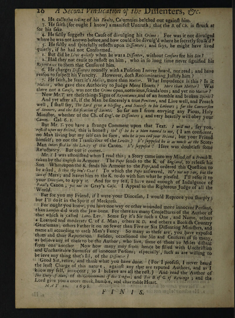 li >ecorti indication enters- %c. *• He calls the telling of his Faults, Calumnies belched out againft him. 5. He faith (for ought I know) a manifeft Untruth ; that the B. of Ch. is flruck at for his fake. 4* He falfly fuggefts the Caufe of divulging his Crime: For was it not divulged where he was not known beforehand how could it be divulg’d where he fecretly fculk’d ? S- He falfly and fpitefully refle&s upon Dijftnters ; and fays, he might have lived quietly, if he had not Conformed. r. But did he Live quietly when he was a Dijfenter, without Cenfure for his Sin t i. Had they not caufe to refleft on him , who in fo long time never fignified his Repentance to them that Cenfured him. / * IHUIIJUV II 3 iUWMK J UiUlt lllflll vv IJai Malice , who gave thee Authority to Judge Mens Hearts ? More than Matter? Was there not a Cauje, was not the Crime open,notorious,fcandalous; and yet no Matter ? Now Mr.r are thele things Signs of Repentance,and of an humble and broken Spirit? And yet after all, if the Man be fincerely a true Penitent, and Live well, and Preach well , I (hall fay, The Lord give a BleJJing, and Succeft to his Labours ; for the Conver/ion op Sinners, and the Edification of Saints, So far am X from envying any Pious Holy Minifter, whether of the Ch. of Engl, or Diffenters ; and very heartily will obey your Canon* Gal. 6. 1. J . But Mr. r. you have a ftrange Comment upon that Text. I will not, fay you reflett upon my Friend, this is honed ; the* if he be a Man named to me, ( I am confident* no Man living bur my lelf can be fure , who he is you call your Friend, but your Friend himlelf; no not the Tranfcriber «f the Levite.) It's fuppofed he is as much as the Scots- Man inter*fled in the Lenity op thu Canon. It's fuppofed ! Here was doubtlefs fomc Ke'uctancy. But out it comes. Mr. r f was adonifhed when I read this ; a Story came into my Mind,of a French B. taken by the Enghjh in Armour- The Pope fends to the K. of England, to releafe his L°n-, Whereupon the K. fends his Armour to the Poland ordered this Queftion to be asked , Is this thy Son's Coat ? To which the Pope anfwered, He's not my son, but the son of Mars; and leaves him to the K. to do with him what he pleafed. I’ll refer it to y^u\Dl°ccJ^ to app.'y it. And for my i'elf, I have need enough of Indulgence of World an°n * 7tl Mt *n Gray s C^e' 1 APPeal to the Righteous Judge of all the But for you my Friend, if 1 were your Diocefan, I would Reprove you fharply; bur I 11 do it in the Spirit of Meeknefs. 7 V y J For ought you know, you have one way or other wounded more innocent Perfons rnan Samjon did with the jaw-bone. For there are many Conjeftures of the Author of that which is called Lane. Ley. Some fay it’s Sir l'uch a One , and Name, others a Learned and moderate C. of £. Man, others M. D. and others a Bookifh Country Gentleman; others Father it on no fewer than Five or Six Diflfenting Minifters and name all according to each Man’s Fancy So many as thefe are, you have expofed them and their Reputation. Befides, occafioned the Sin and Ceniures of fo many as believe any of thefe to be the Author; who live, fome of them 20 Miles diftant trom one another. Now how many may from hence be filled with Unchriftian and Uncharitable Surmifes of innocent Perfons; efpecially , inch as arc willing to be leve any thing that’s Iil, of the Oifj'enur ? . ** ^Gi°°l%rCtireVa?d rh,nk what >ou !?ave do»e- (For I profefs, I never heard rhe leaft Charge of this nature , againft any that are reputed Authors, and as I know my fell, innocent; io I believe are all the reft.) And read the Author of , D.utP °J of the Government <f the Ttngw, and T»e B.of Q. of Revenge : and the Lord give you a more mcek,humbie, and charitable Heart. M si F 20. 169 $. *f' r:'; u F 1 N 1 s.