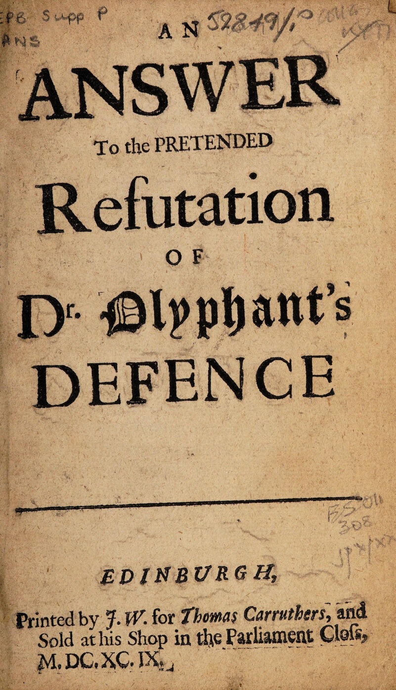 To the PRETENDED Refutation o f I> ©Ipptiant’s defence ZDINBZ7RG H, Printed by J. W. for Thomas Car rathers, and Sold at his Shop in the Parliament Ctois? m.dc,xc.ixJ4