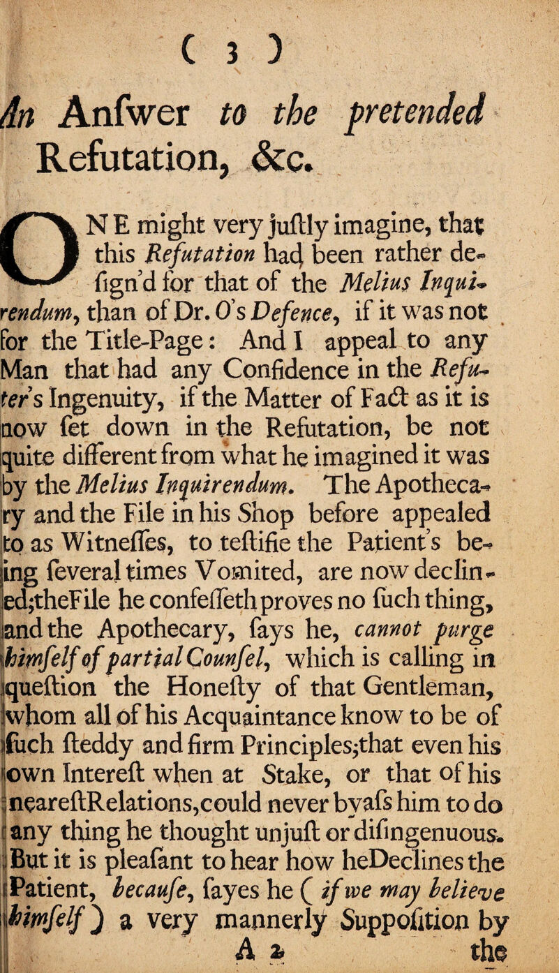 dn Anfwer to the pretended Refutation, &c. ONE might veryjuftlyimagine, that this Refutation hacj, been rather de~ fign’d for that of the Melius Inquu rendum, than of Dr. O s Defence, if it was not for the Title-Page: And I appeal to any Man that had any Confidence in the Refu¬ ted s Ingenuity, if the Matter of Fad as it is now fet down in the Refutation, be not quite different from what he imagined it was by the Melius Inquirendum. The Apotheca-* ■ry and the File in his Shop before appealed to as Witnefles, to teftifie the Patient s be^ ing feveral times Vomited, are now decline ed;theFile he confefieth proves no fuch thing, and the Apothecary, fays he, cannot purge \hiwfelf of partial Counfel, which is calling in jqueftion the Honefty of that Gentleman, Kvhom all of his Acquaintance know to be of ifiich fteddy and firm Principles^that even his town Intereft when at Stake, or that of his -neareftRelations,could never bvafs him to do any thing he thought unjufl or difingenuous* But it is plealant to hear how heDeclines the i Patient, lecaufe, fayes he ( if we may believe hirnfelf) a very mannerly Suppofition by A a* the