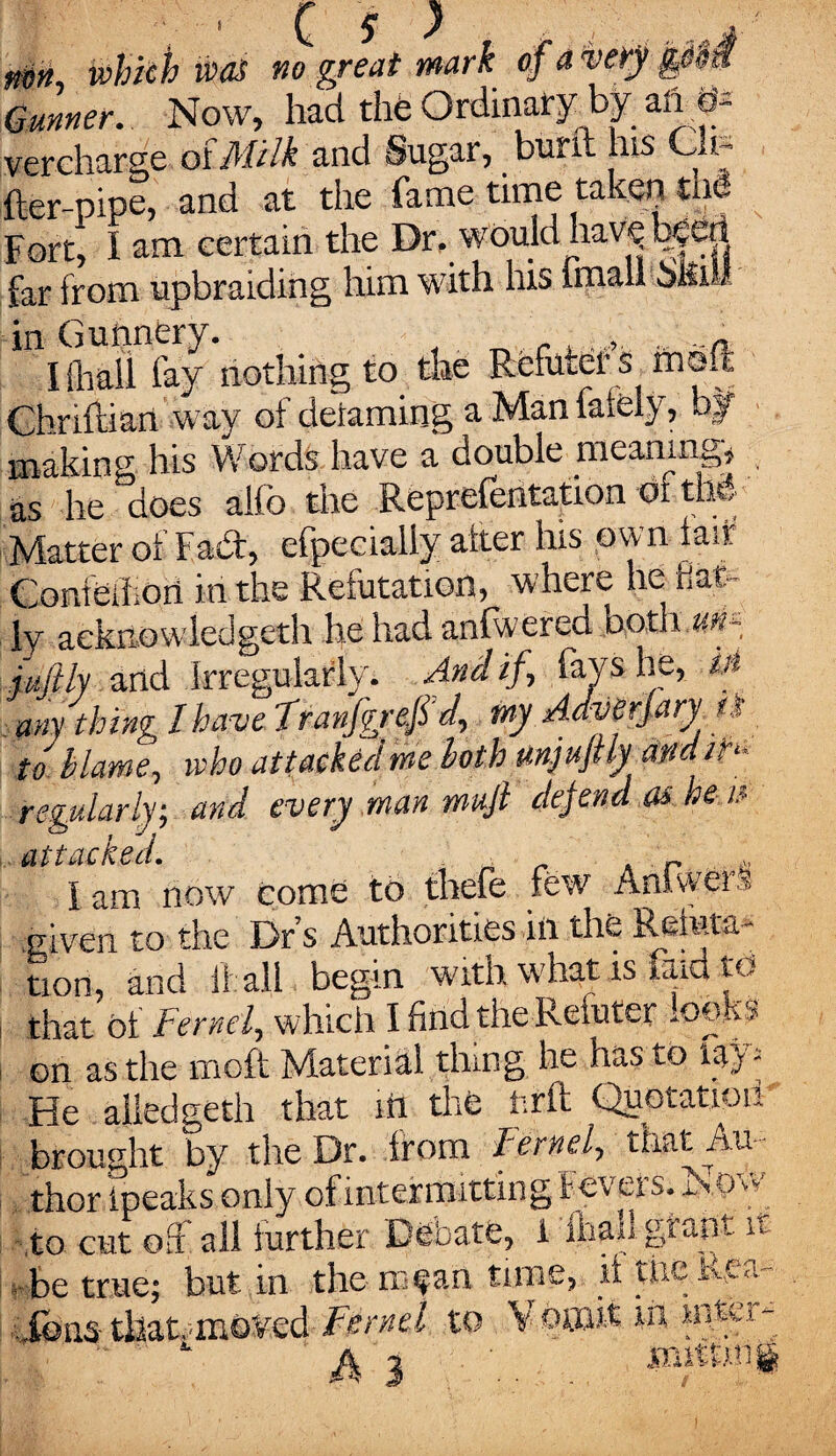 mn_ which was no great mark of a very Gunner. Now, had the Ordinary by aft m vercharge alMilk and Sugar, bunt his Cu¬ ller-pipe, and at the fame time taken me Fort, I am certain the Dr. would hav^ teeri far from upbraiding him with his imaii 5Ilii in Gunnery. , ..n I Shall fay nothing to the Rfefutef s m©ft Chriftian way of defaming a Man faiely, bjf making; his Words have a double meaning* as he does alfo the Reprefentation of tlM Matter of Fabt, efpeeially alter his own tart Conieihori in the Refutation, where he Hat- ly acknowledged! he had anfwerea both un~ iujtly arid Irregularly. And if , fays he, m any thing I have ?ranfgrefid, my Adverjary tf to blame, who attacked me loth mjuftly am ih* regularly; and every man muft defend as he u attacked. . „ I am now come to thefe few Anhwei § .given to the Dr’s Authorities in the Reteta- tion, and if all begin with what is faid to j, that ot Fernel, which I find the Reluter looks Gn as the tnoft Material thing he has to lay; He aliedgeth that itt the fcrft Quotation brought by the Dr. from Fernel, that Au¬ thor Ipeaks only of mtermittin g Fevers. Now to cut off all further Debate, 1 fhail grant it ■ be true; but in the m fan time, if the. Rea- ions- tllaRmoVed Fernel to V ofiait in intci - A 3 ...