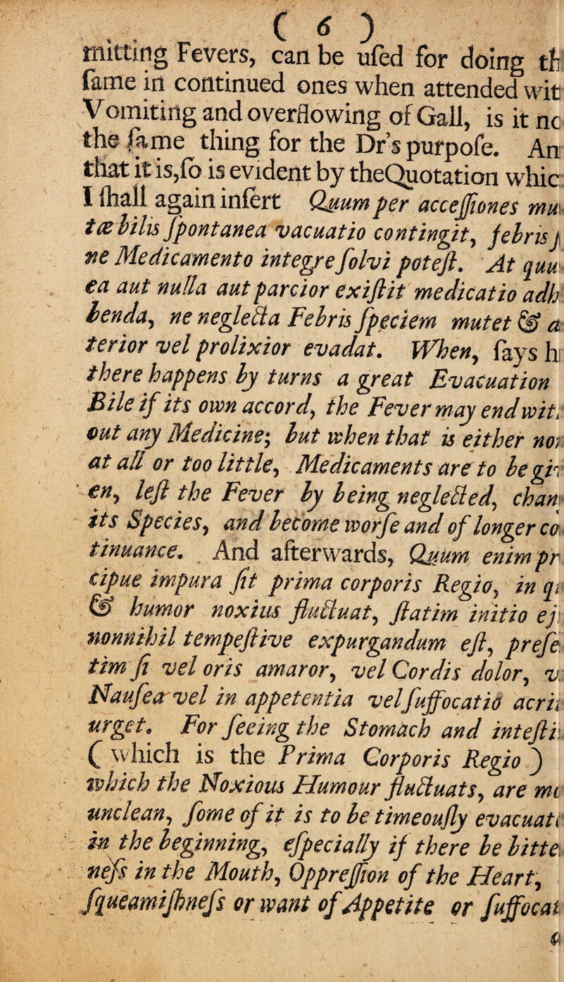 twitting Fevers, can be ufed for doing th fame in continued ones when attended wit Vomiting and overflowing of Gall, is it nc the fame thing for the Dr’s purpofe. An that it is,lb is evident by theQuotation whic I fhall again infcrt Qsum per accejjiones mm ttz hilts Jpontanea vacuatio contingit, febrisj tie Medicament o integrefolvi pot eft. At quu ea aut nulla autp ardor exiftit me die at io adh lenda, ne neglelia Fehris fpeciem mutet & a terior vel prolixior evadat. ft rhen, lays h there happens by turns a great Evacuation Bile if its own accord, the Fever may end wit, out any Medicine; but when that is either nor at all or too little. Medicaments are to be gh en, left the Fever by being neglefted., chant its Species, and become ivorfe and of longer co tinuance. And afterwards, Qjfum enimpr cipue impura fit prima corporis Regio, in q, humor noxius fluhluat, ftatim initio ejy, mnnihil tempeftive expurgandum eft, prefe timfi vel oris amaror, vel Cordis dolor, v Naufea vel in appetentia velfuffocatio acrii urget. For feeing the Stomach and inteftv. C which is the Prima Corporis Regio f tvhich the Noxious Humour flucluats, are mi unclean, fome of it is to be timeoufly evacuati in the beginning, efpecially if there be bitte, nefs in the Mouth, Opprefion of the Heart, fqueamijhnefs or want of Appetite or fuffocat