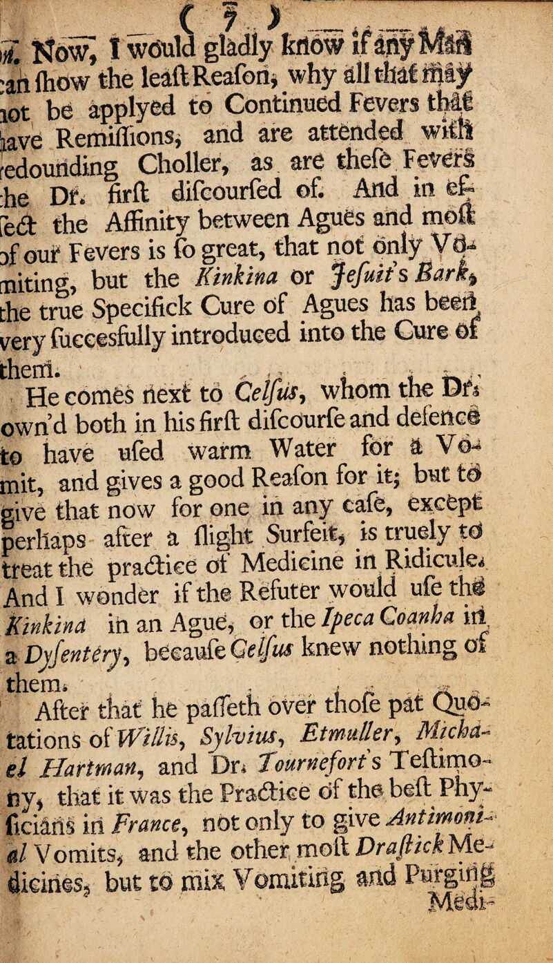 ;i Now, I would gladly krtdw ifanyMsS •ail (how the leaftReafon, why all that rmf iot be applyed to Continued Fevers th|i iave Remiflions, and are attended with redounding Choller, as are thefe Fevers ■he Dr. firft difeourfed of. And in e& fed the Affinity between Agues and moft Df out Fevers is fo great, that not only Vd- miting, but the Kinkina or Jefuit'sBark» the true Specifick Cure of Agues has beeft very fuceesfully introduced into the Cure of 'hciti. , He comes next to Celf us, whom the Dr's own’d both in hisfirft difcourfeand defence to have ufed warm Water for ft Vo- mit, and gives a good Reafon for it; but to give that now for one in any cale, except perhaps after ft flight Surfeit, is truely td treat the practice ot Medicine in Ridicule^ And I wonder if the Refuter would ufe thd Kinkina in an Ague, or the Ipeca Coanha iti, a Dyjentery, becaufe Gelfus knew nothing ot After that he pafleth over thofe pat Quo¬ tations ot Willis, Sylvius, Etmuller, Michci- el Hartman, and Dr. Tourneforts Teftimo- rsv, that it was the Pradice df the belt Phy- ficians in France, not only to give Antimoni- l Vomits, and the other moft Draftick Me¬ dicines* but to mix Vomiting md Purging