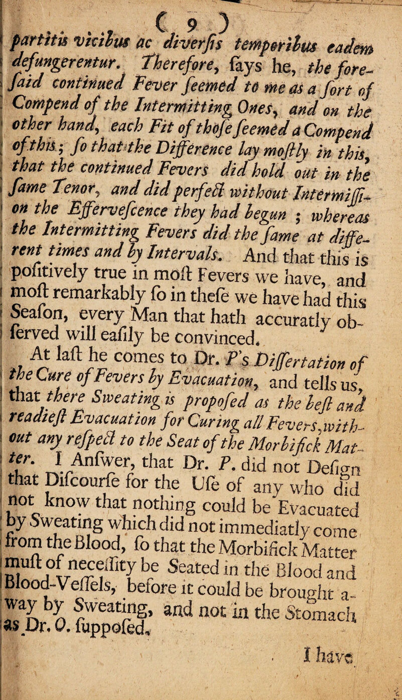 ( partita vtalus ac diverfu temp«,ivui eaam ! defungerentur. therefore, fays he, the fore- i jaia continued Fever feemed to me as a fort of ■ Compend of the Intermitting Ones, and on the I other hand, each Fit of thofe feemed a Compend I of this-, fo that‘the Difference laymoftly in this that the continued Fevers did hold out in the \ fame tenor, and did perfect without Intemiffi- ! on the tffervefcence they had begun ; whereas the Intermitting Fevers did the fame at diffe t rent, tjmes and by Intervals. And that this is | poiitively true in moft Fevers we have and ! moft remarkably fo in thefe we have had this i Seafon, every Man that hath accuratly ob- i lerved will ealily be convinced. At laft he comes to Dr. P's Differtation of ' fe Cur.e of Fevers by Evacuation, and tells us, that there Sweating is propofed as the befl and readiefi Evacuation for Curing all Fevers-.with¬ out any refpetl to the Seat of the Morbifick Mat- Tl nwr’ thf Dr- P- did Defign that Difcourfe for the Ufe of any who did not know that nothing could be Evacuated by Sweating which did not immediatly come from the Blood, fo that the Morbifick Matter muft of neceffity be Seated in the Blood and Blood-Veflels, before it could be brought a- way by Sweating, and not in the Stomach as Dr. 0. fuppofed. I have.