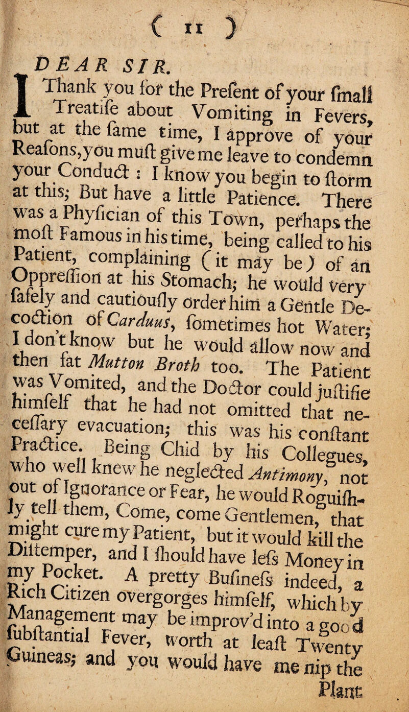 « • IT) EAR SIR. Thank you for the Prelent of your fmall Treatife about Vomiting in Fevers but at the fame time, I approve of your Realons,you rauft give me leave to condemn your Condud:: I know you begin to florm at this; But have a little Patience. There was a Phyfician of this Town, perhaps the moft Famous ini his time, being called to his Patient, complaining (it may be) of an Opprelhon at his Stomach; he would Very lately and cautioufly Order him a Gentle De¬ coction otCarduus, fometimes hot Water- I don t know but he would allow now and then fat Mutton Broth too. The Patient was Vomited and the Do Tor could juffifie himfelf that he had not omitted that ne- ceflary evacuation; this was his conftant Practice Being Chid by his Collegues, who well knew he neglected Antimony? not out of Ignorance or Fear, he would Roguife- ly tell tliem, Come, come Gentlemen/ that might cure my Patient, but it would kill the Diltemper, and I Ihould have lets Money in my Pocket. A pretty Bufmefs indeed, a Rich Citizen overgorges himfelf, which bv may improv’d into a good fubftantial Fever, worth at leafl Twenty Guineas; and you would have me nip the Plant