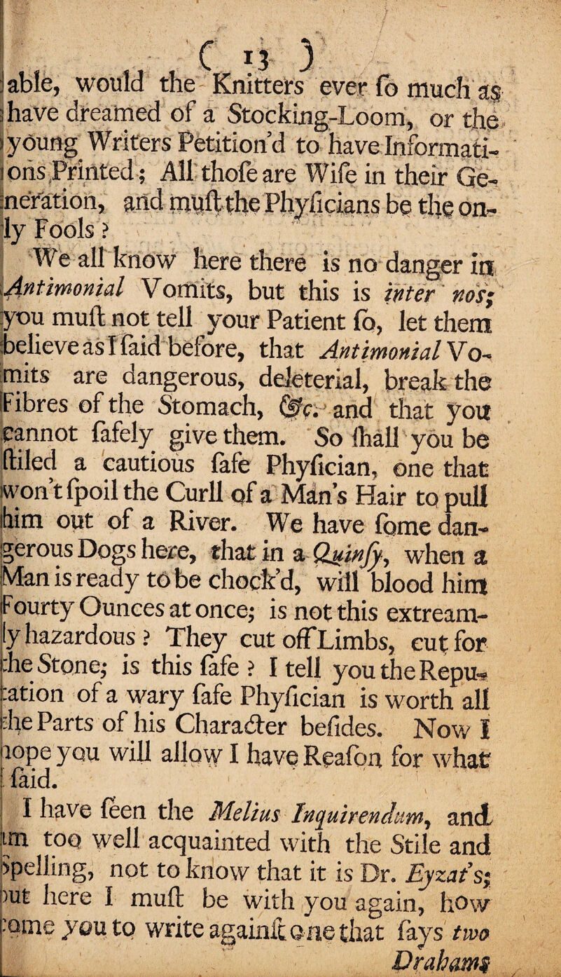 1 able, would the Knitters ever fo much as ; have dreamed of a Stocking-Loom, or the »young Writers Petition’d to have Informati- tons Printed ; All thofeare Wife in their Ge¬ neration, and mtlh the Phyficians be the on¬ ly Fools ? We all know here there is no danger in Untimonid Vomits, but this is inter nos; you mull not tell your Patient lb, let them believe as I faid before, that AntimonidVo- mits are dangerous, ddeterial, break the (Fibres of the Stomach, (0c. and that yon cannot fafely give them. So ihall you be (tiled a cautious (afe Phyfician, one that won t fpoil the Curll of a Man’s Hair to pull him out of a River. We have feme dan¬ gerous Dogs here, that in a Quin/y, when a Man is ready to be chock’d, will blood him Fourty Ounces at once; is not this extream- ly hazardous ? They cut ofFLimbs, cut for :he Stone; is this fafe ? I tell youtheRepu* :ation of a wary fafe Phyfician is worth all •he Parts of his Chara&er befides. Now I fiope you will allow I have Reafon for what laid. I have feen the Melius Inquirendum, and ;im too well acquainted with the Stile and Spelling, not to know that it is Dr. Eyzat’si )ut here I muft be with you again, how :ame you to write againft one that fays two Drahami