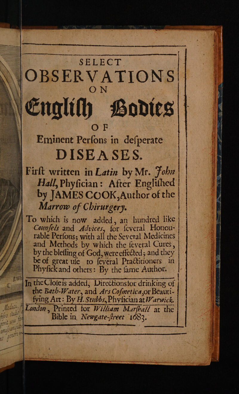 SELECT \ OBSERVATION S \Englith Bodies | OF Eminent Perfons in defperate DISEASES. Firft written in Latin by Mr. Fobz Hall, Phyfician: After Englifhed by JAMES COOK, Author of the Marrow of Chirurgery. || To which is now added, an bundred like | Counfels and Advices, for {cveral Honou- table Perfons; with all the Several. Medicines | and Methods by which the feveral Cures , by the blefling of God, were effected; and they | beof great ule to feveral Practitioners in Phyfickand others: By the {ame Author.