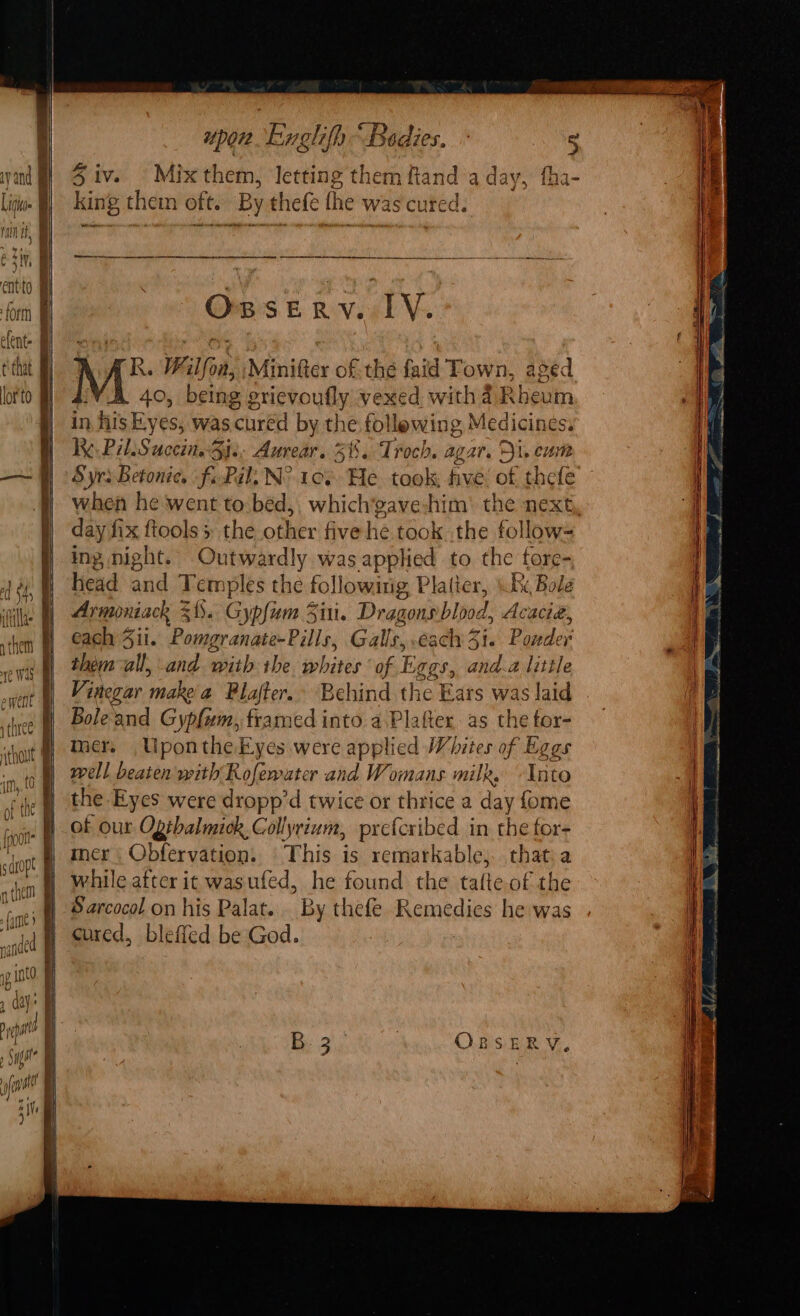 Giars &amp; gv sl Ve R. W. ‘Won, Minifter of. the faid Town, aged 40, being grievoufly vexed withd Rheum in his Eyes, was. cured by tl ne follewing Medicines. i. PilsSuccin. Sie Aurear. 3%. Troch. agar. Di, eum Syrs Betonie. fi-Pail, N° 1cs He took five of thefe when he went to bed,, which’gave:him’ the next day fix ftools 5 the other five he took the follow- ing, night. Aeon was applied to the fore- head and Te rye es the following Platier, (Re Bole Arminiack 3! ). Gypfum Sin. Dragons bibied , Acacie, each 4ii. Pomgranate-Pills, Galle, each 41. Basiihey them all, and with rhe, whites of Eggs, and.a little Vinegar make‘a Plafter. Behind the Ears was laid Bole and Gyp{um, framed into a Plafter as the tor- mer. Uponthe Eyes were applied Whites of Eggs well beaten with Rofewater and Womans milk. Into the Eyes were dropp’ d twice or thrice a day fome of our Ogehalmick,Gollyrium, prcfcribed in the for- mer | Obfervation, This is remarkable, that.a while after it wasufed, he found the tafte of the Sarcocol on his Palat. By thefe Remedies he was cured, bleffed be God.