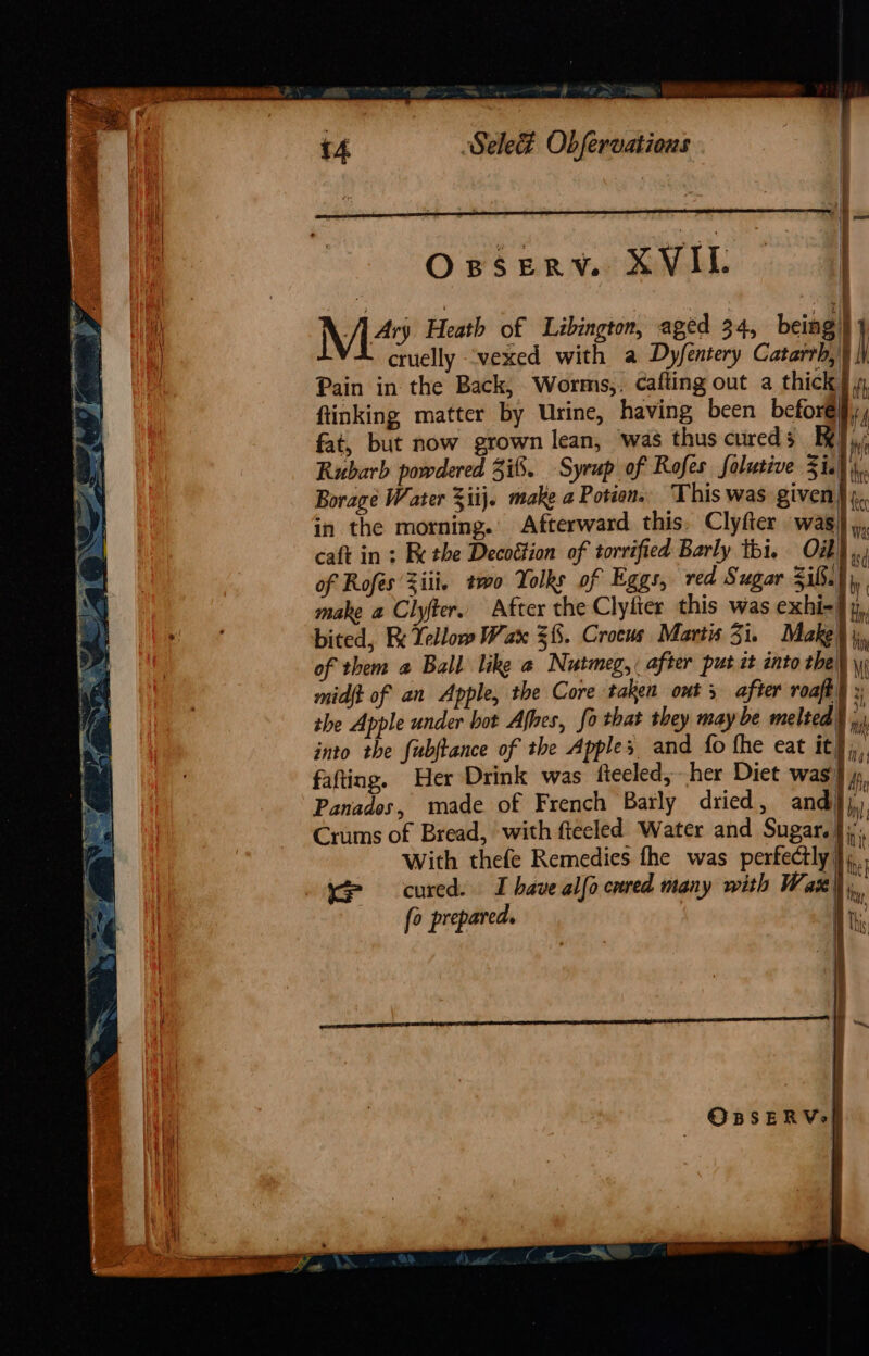 Sele&amp; Obfervatious a OBSERY. XVIL | : t a = f i | i \ Ary Heath of Labington, aged 34, being} } cruelly ‘vexed with a Dyfentery Casati h Pain in the Back, Worms,, cafting out a thick ftinking matter by Urine, having been before, fat, but now grown lean, was thus cureds Rubarb powdered 3i8. Syrup of Rofes folutive Zi.) Borage Water 3iij. make a Potcon. This was given) Re in the morning.’ Afterward this, Clyfter was |», caft in : Fe the Decottion of torrified Barly thi. OZ}. of Rofés Ziti. two Yolks of Eggs, red Sugar &lt;i6. i make a Clyter. After the Clyfter this was exhi-] y, bited, Ri Yellow Wax 38. Crocus Martis Zi. Make} i, of them a Ball like a Nutmeg, after put it into the ug midft of an Apple, the Core taken out 5 after roaft) » the Apple under hot Afhes, fo that they may be melted} into the fubjtance of the Apples and fo fhe eat it}, fafting. Her Drink was fteeled, her Diet was) ff Panados, made of French Barly dried, and}), Crums of Bread, with fteeled Water and Sugar. };,, With thefe Remedies fhe was perfectly}... Ke cured. I have alfo cured many with Wax fo prepared.