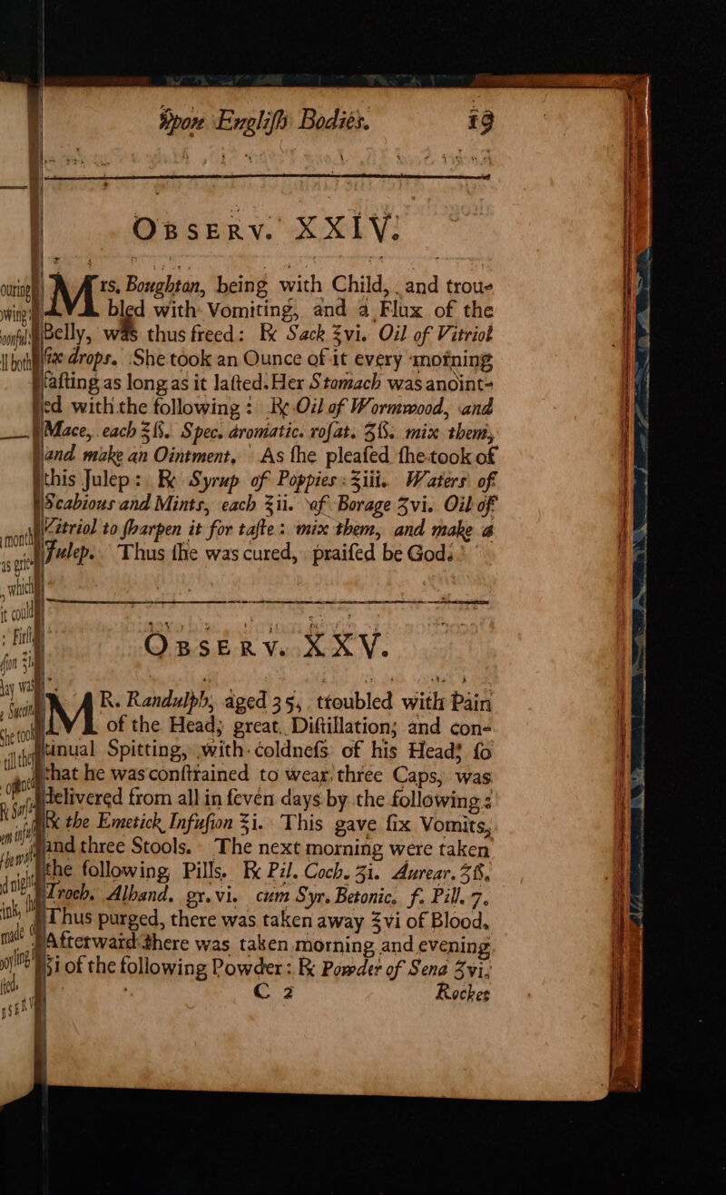 : Opserv. XXIV: M: Boughton, being with Child, , and troue ving bled with: Vomiting, and a Flux of the vonfl Belly, was thus freed: Ix Sack Zvi. Oil of Vitriol I hytel@% drops. ‘She took an Ounce of it every ‘mofning fafting as longas it lafted. Hex Stomach was anoint- ted with the following: Re Oil of Wormmood, and ) Mace, each 313. Spec. aromatic. rofat. $8. mix then, jand make an Ointment, As the pleafed the-took of ithis Julep: I Syrup of Poppies :Ziii.. Waters: of Scabious and Mints, each ii. ‘of Borage Zvi. Oil of io Ie , i | og ont Kitriol to foarpen it for tafte: mix them, and make a st fulep.. Thus the was cured, praifed be Gods ' mi | Pie in ae? it cull | Aaah Ts 1 aoe ae r al OBSERV. XXY. a ME Randi due 35. troubled with Pin wr of the Head; great, Diftillation; and con- alt tinual Spitting, with: coldnefs of his Head} fo i gonenat he was conftrained to wear, three Caps, was , va delivered from all in feven days by the following : wil x the Emetick Infufion 3i.. This gave fix Vomits, oi id three Stools. The next morning were taken An the following, Pills. Fx Pil. Coch. 3i. Aurear. 38, ee ua Alband, gr.vi. cum Syr. Betonic, f. Pill.7. ” hd Thus purged, there was taken away 3vi of Blood, made Atterward:there was taken. morning and evening ob 51 of the following Powder : Powder of Sena Zvi, mit x C 3 Retker pio L