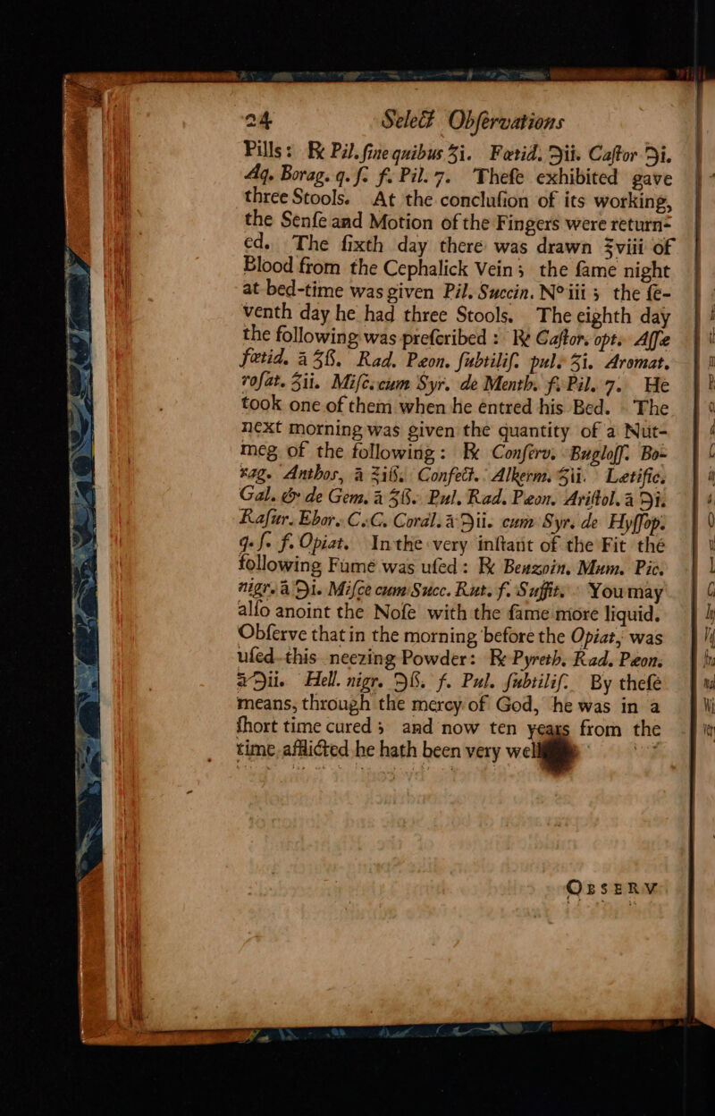 Pills: Be Pil. fine quibus 31. Fetid. Dit. Caftor Di. Aq. Borag. q.f. f. Pil. 7. Thefe exhibited gave three Stools. At the conclufion of its working, the Senfe and Motion of the Fingers were return= ed. The fixth day there was drawn viii of Blood from the Cephalick Vein; the fame night at bed-time was given Pil. Succin. N° iii 3 the {e- venth day he had three Stools. The eighth day the following. was preferibed : Re Caftor. opt. Affe fetid. 438. Rad. Peon. fubtilif. pule 31. Aromat. rofat. Zit. Mifeccum tyr. de Menth, f. Pil. 7. He took one of them when he éntred his Bed. |The next morning was given the quantity of a Nut- meg of the following: Be Conferv. Bugloff: Bo~ ‘ag. Anthos, &amp; Zit. Confett.: Alkerm. Si. Letifie. Gal. &amp; de Gem. 2 38. Bul. Rad. Peon. Ariftol. a Di. Rafur. Ebore CoG. Coral. a Dii. cum Syr. de Hy ffop. q:f. f. Opiat, Inthe very inftait of the Fit thé following Fumé was ufed: Ik Beszoin. Mum. Pic. nigra Di. Mifce cum Succ. Rut. f. Suffits « Youmay alfo anoint the Nofé with the fame miore liquid. Obferve that in the morning before the Opiat,, was ufed.this neezing Powder: Be Pyreth. Rad. Peon. aDii. Hell. nigr. D8. f. Pul. fubtilif: By thefe means, through the mercy of God, he was in a fhort time cured 3. and now ten yeags from the time afflicted he hath been very well ee OrseRYV