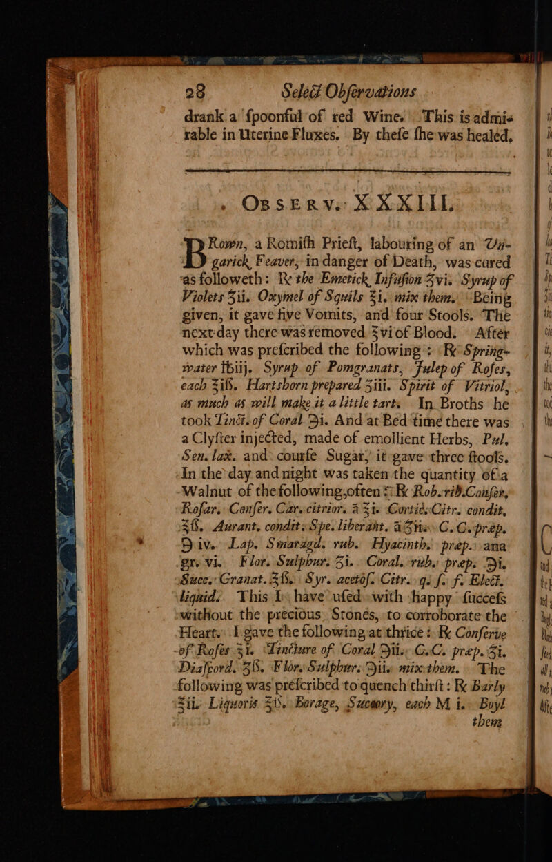 OBS.ERV:: X¥XXUL Bi”: a Romifh Prieft, labouring of an Va- BD garick Feaver, indanger of Death, was-cared ‘as followeth: Re the Emetick, Infufion Zvi. Syrup of Violets Zii. Oxymel of Squils i. mix them. Being given, it gave hve Vomits, and four Stools. ‘The nextday there was removed, Sviof Blood. After which was prefcribed the following’: Re Spring- water {biij. Syrup. of Pomgranats, Julep of Rofes, each 5if8. Hartshorn prepared 3iii. Spirit of Vitriol, as much as will make it alittle tarts In Broths he took Tind.of Coral. &gt;i. And at Bed ‘time there was a Clyfter injected, made of emollient Herbs, Pz, Sen. lax. and: courfe Sugar; it gave three ftools. In the’ day and night was taken the quantity of.a Walnut of thefollowing,often 1k Rob.tid.Confer, Rofar. Confer. Car.citrior. AZ i. CortidsCitr. condit, 38. Aurant. condits Spe. liberant. aZtiw GC. C.prap. Div. Lap. Smaragd. rub. Hyacinth. prep. ana grvvie Flor. Sulpbur. 5i.. Coral. rubs prep. ‘Di. Succ. Granat. Zi. Syr. acetof. Citr. gs fo f. Elect. liqaid:§ This I have ufed»with shappy fuccefs | without the precious. Stonés, to corroborate the © Heart. . I. gave the following at thrice :. Conferte -of Rofés 51. ‘Tincture of Coral Die CoC. prep. Si. Diafcord. 38. Flor Sulphur. Dix mixthem. The following was préfcribed to quench thirft : Ke Barly Z ij. Liquoris 51’. Borage, Suceory, each M i.&gt; Boyl them