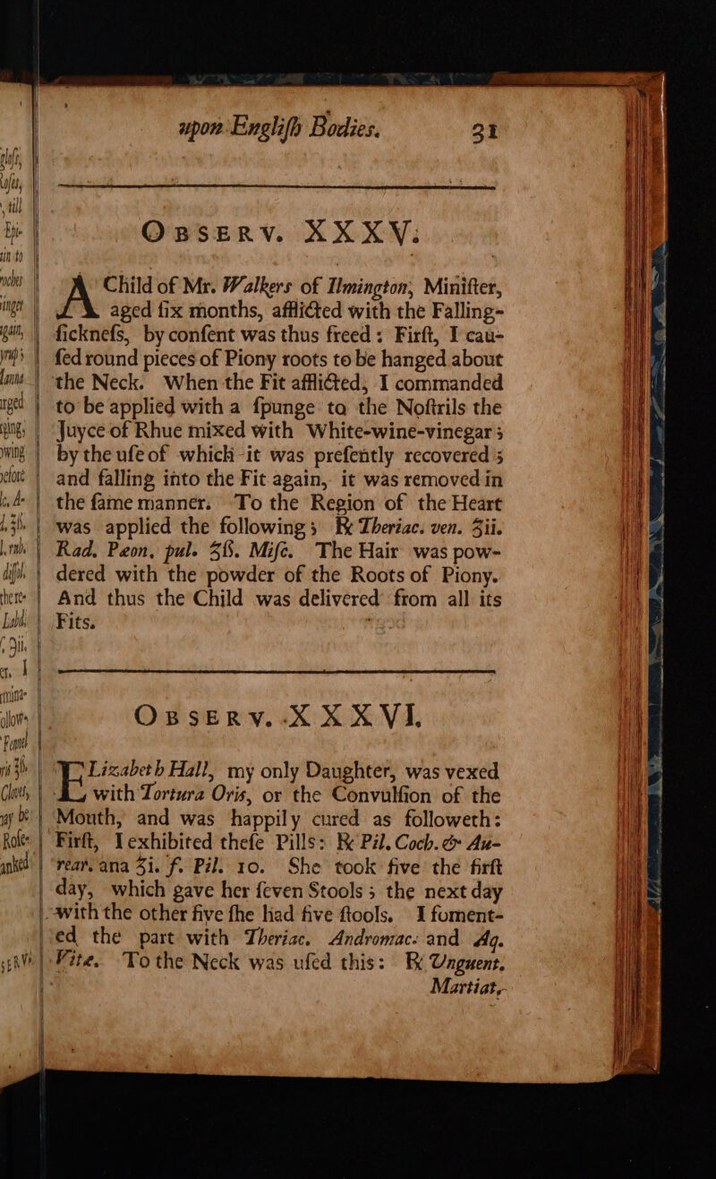 ged: | oss. ees ca — =&gt; =&gt; —. 2 as spon: Enghifh Bodies. O BSERV. XXXY. | Child of Mr. Walkers of Imington, Minifter, aged fix months, afflicted with the Falling- ficknefs, by confent was thus freed: Firft, I cau- to be applied with a fpunge ta the Noftrils the Juyce of Rhue mixed with White-wine-vinegar 5 by the ufeof which -it was prefently recovered 5 and falling into the Fit. again, it was removed in was applied the following kk Theriac. ven. Sii. dered with the powder of the Roots of Piony. OBSERV.-X X XVI. Yo Lizabeth Hall, my only Daughter, was vexed with Tortura Oris, or the Convulfion of the Mouth, and was happily cured as followeth: Firft, Texhibited thefe Pills: Re Pil. Coch. Au- day, which gave her feven Stools ; the next day ed the part with Theriac. Andromac: and Ag. Martiat,