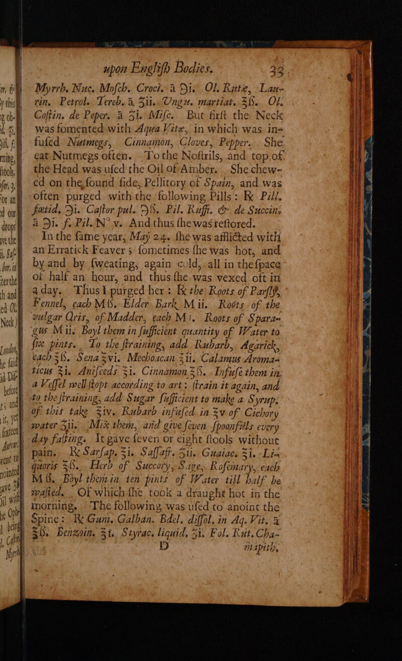 ih ming, looks fe 3.5 or ang d owt drops ve the lh Sa or tt) terthel h and ed OLE La, | re (aid id Die hefore | } and upon Englith Bodies. 32 Myrrh. Nuc. Mofcb.. Croci..4 Di. Ol. Rate, Lan- vin. Petrole Tereb. i, 3ii. Ungu. martiat. 31. Ol. Coftin, de‘Peper. 4 51. Mifc.. But firft the Neck was fomented with Aqua Vite, in which was in= fuled Nuimegs, Cinnamon, Cloves, Pepper. She eat Nutmegs often... To the Noftrils, and. top of. the Head. was ufed the Oil of Amber. . She chew- ed on the found fide, Pellitory of Spain, and.was faiid, Di. Caftor pul. 2%. Pil. Ruff. &amp; de Succin; a Di. fi Pil. N° v. Andthusfhewasieftored. In the fame year, May 24. fhe was affli@ed with an Erratick Feaver 3 {ometimes fhe was hot, and by and by {weating, again cold,.all in thef{pace of halt an hour, and thus the-was vexed oft in aday. Thusl purged her: K the Roots of Parfly, Fennel, each M13. Elder Bark Mii. Rovts. of the vulgar Qris, of Madder, cach Mi. Roots of Sparae gis Mis Boyl them in fufficient quantity of Water to five pints. . To the flraining, add Rubarb, Agarick, each $1. Senazvi. Mechoscan iii. Calamus Aroma ticus 21. Anifeeds %i. Cinnamon 8. . Infufe them in, aVeffel well {topt according to art: (train it again, and to the ftraining, add Sugar fufficcent to make a Syrup; water Sil. Mix them, and give feven fpoonfils every day falting. It gave feven or eight ftools without pain. Le Sarfap. 51. Saffafr. Sit. Guaiacs Si. Lia quoris $3... Herd of Succory, Save, Rofemary, each Mi. Boyl thenin ten pints of Water till half be wafied... Of which fhe took a draught hot in the morning, ‘The following was ufed to anoint the Spine: Re Gum. Galban. Bdel. diffol. in Aq. Vite.4 Si. Benson, Si. Styrac. liquid, 31. Fol. Rut.Cha- DD mapith, SaaS SSS \