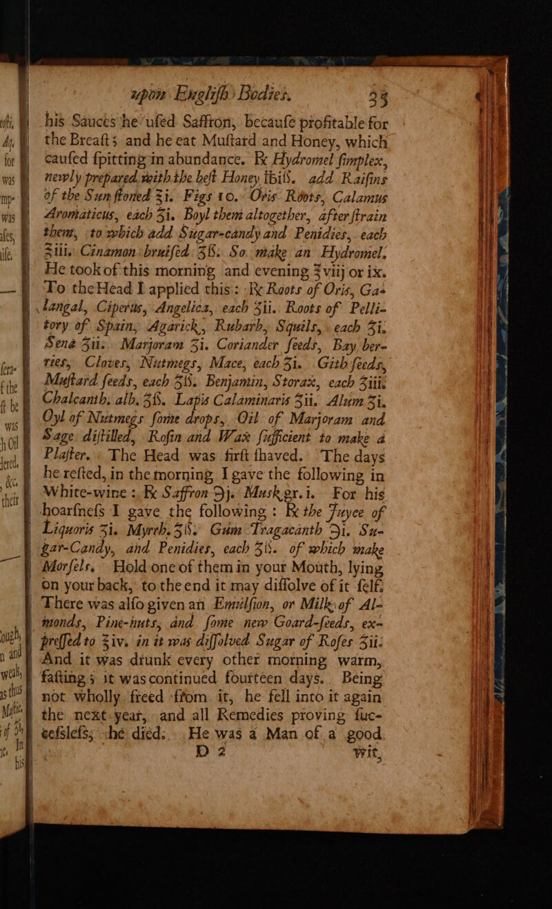 upon Enghifh Bodies, 33 his Sauces he ‘ufed Saffron, becaufe profitable for the Breaft;, and he eat Muftard and Honey, which caufed {pitting in abundance. Ix Hydromel fimplex, newly prepared. with ihe belt Honey ibilS. add Raifins of the Sun ftoned i. Figs 10.- Oris. Roots, Calamus Avomaticus, each Zi. Boyl them altogether, after {train then, to which add Sugar-candy and Penidies, each Stil. Cinamon :bruifed 36: So. mtake an Hydromel; He took of this morning and evening 3viij or ix. To theHead I applied this: Ik Roots of Oris, Gas | dangal, Ciperas, Angelicz, each 3ii.. Roots of Pelli- tory of Spain, Agarick, Rubarb, Squils, . each 3i: Sené 3: Marjoram 3i. Coriander feeds, Bay, ber- vies, Cloves, Nutmegs, Mace, each 3i. .Gith feeds, Muftard feeds, each 318. Benjamin, Storax, each 3iii, Chalcanth. alb. 38. Lapis Calaminaris 3ii.. Alum 3i. | Oyl of Nutmegs fore drops, Oil of Marjoram and Sage diftilled, Rofin and War fufficient to make a Plajter.: The Head was firft fhaved.’ The days | hoarfnefs I gave the following : Re the Fuyee of | Liquoris Zi. Myrth.58: Gum Tragacanth Di. Su- | gar-Candy, and Penidies, each 3\. of which make | Morfels, Hold one of them in your Mouth, lying | On your back, to the end it may diffolve of it felf, | There was alfo given an Enuilfion, or Milkiof Al- wmonds, Pine-huts, and fome new Goard-feeds, ex- | prelledto Ziv. in it was diffolved Sugar of Rofes Sii: And it was diunk every other morning warm, fafting ; it wascontinued fourteen days. Being | not wholly freed -ffom. it, he fell into it again | the next yeat, and all Remedies proving fuc- | eefslefs; she dicd:. .He was 2 Man of a good. 4 | D2 Wit,