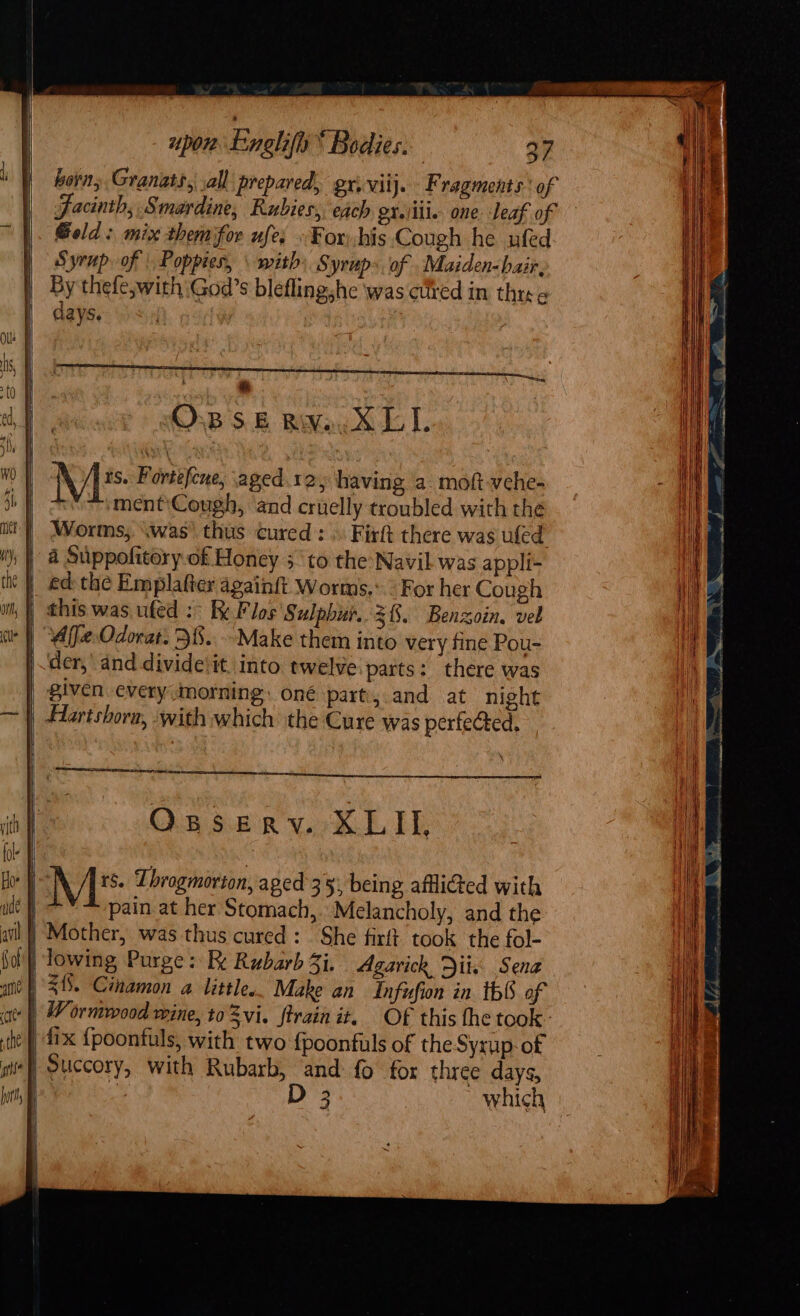 horn; Granats, ,all prepared, gv, viij. F ragments.' of Jacinths Smardine, Rubies, each er.lill. one leaf of Geld: mix themfor ufe, »Eorhis Cough he ufed Syrup of | Poppies, \ with» Syrup». of . Maiden-hair, By thefe,with ‘God’s bleflingshe ‘was cured in thre ¢ days. | | OvB SE BAMay 4 IT. Ms Fortefene, aged. 125 having a. moft-vche- | ment\Cough, ‘and cruelly troubled with the Worms, \was’ thus cured : .. Firft there was uled 4 Suppofitory of Honey 5 to the:Navil was appli- | ed: the Emplafter againft Worms.: ° For her Cough | this was ufed :&gt; Flos Sulphur. 3%. Benzoin. vel Affe Odorat. 38..--Make them into very fine Pou- der,’ and divide'it. into twelve:parts: there was given every (morning. oné part, and at night Harishorn, with which the Cure was perfected, et OsseEerv. XLII, ME: Throgmorton, aged 35), being afflicted with pain. at her Stomach, Melancholy, and the | Mother, was thus cured: She firft took the fol- | lowing Purge: Re Rubarb 3i. Agarich Diix Sena | 31. Cinamon a little. Make an Infufion in th of ‘| Wormwood wine, to Zvi. ftrain it. Of this fhe took: | dix {poonfuls, with two {poonfuls of the Syxup-of Succory, with Rubarb, and fo for three days, Pali: D 3 which