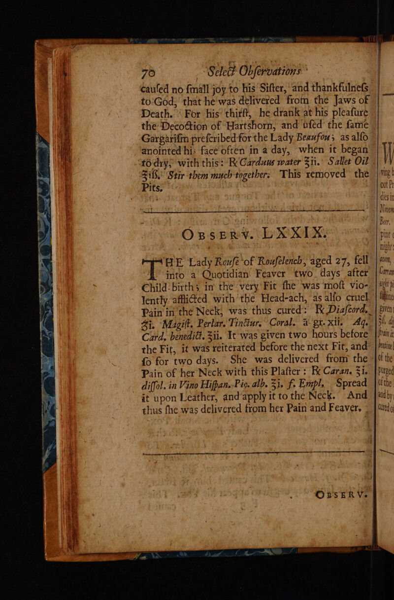 cauled no {mall JOY to his Sifter, ‘and thankfulnefs to:God, that he was delivered from the Jaws of | i Death. § For his’ thirft, he drank at his pleafure | the Decoion of Hartshorn, and ufed the fame | Garparifin preferibed- forthe Lady Beaufou; as alfo | anointed his face often in a day, when it began |')) “to dry,’ with this: RK Carduus water 311.’ Sallet Oil .) VY 25, Stir them much-together; This removed the | ti! Pits, , | out Pr | | cles in . | Novem 20 2 [Ber OBSERY. To SOs pint | | night oe HE Lady Roufé of Roufelench, aged 27, fell |», into a Quotidian’ Feaver two. days after | Cony Child’ birth in’ the very Fic fhe was moft vio-. | ij lently affidted with the Head-ach, as alfo cruel | tine Pain in the Neck, was thus cured: Fk Diafeord,_| gira Zi, ‘Magilt. Perlar. Tintiur. Coral. 2% gt.xil. Aq. [5 d Curd, benedidt. Zii. It was given two hours before jain the Fit, it was reiterated before the next Fit, and Dentne| fo for two days. She was delivered from the 0 the Pain of her Neck with this Plafter : Re Caran. 3i, | Purged diffol. in Vino Hifpan,-Pic, alb. 31, f. Empl, Spread }itte it upon Leather, and apply it to the Neck. And |{tdby thus fhe was delivered from her Pain and Feaver, «| Mittdg OBsERV. |