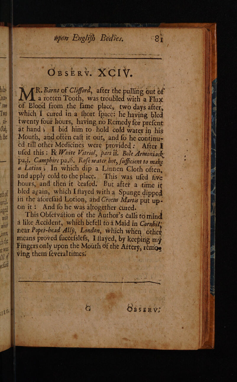 Onskry. XCIYV, a rotten Tooth, was troubled with a Flux of Blood from the fame place, two days after; which I cured in a fhort {pace: he having bled twenty four hours, having no Remedy for prefent at hand; I bid him to, hold cold water in his ed till other Medicines were provided : After I ufed this: Fk White Vitriol, part it. Bole Arimoniack: pa.i. Camphire pals. Rofé water hot, fufficient to make 4 Lotion, In which dip a Linnen Cloth often, hours, and then it ceafed. But after a time it iti the aforefaid Lotion, and Crocus Martis put up- on it: And fo he was altogether cured. fear Popeé-bead Ally, London, which when other