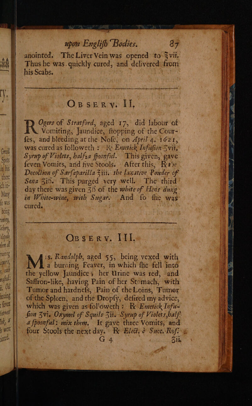 hem ol if wu 7 va ms! tif inte upon Englifh“ Bodies. 87 Thus he was. quickly cured, and delivered: from his Scabs. a RE RC eR RN Oxssery. II, Ogers of Siratford, aged 17, did labour af Vomiting, Jaundice, {topping of the Cour- fes, and bleeding at the Nofe,; on April a. 162 I, was cured as followeth : Re Riverich Infiifion Svit, Syrup of Violets, balfza foonful. This given, gave feven Vomits, arid five Stools. « After this, “Rer%e Decottion of Sarfaparilla Zii1. the laxative Pole of Sena Sits.’ This purged very well, The’ third OspseErRy. IIL. M: Randolph, aged 55, being vexed with a burning Feaver, in which fhe fell inta the’ yellow Jatindice 5 her Urine’ was red, -and Saffron-like, having Pain of her Stomach, with Tumor and hardnefs, Pain of the Loins, amor of the Spleen, andthe Dropfy, defired my advice, which was given asifol'oweth: I Riddick Taf a {poonful: mix them. At gave three Vomits, and