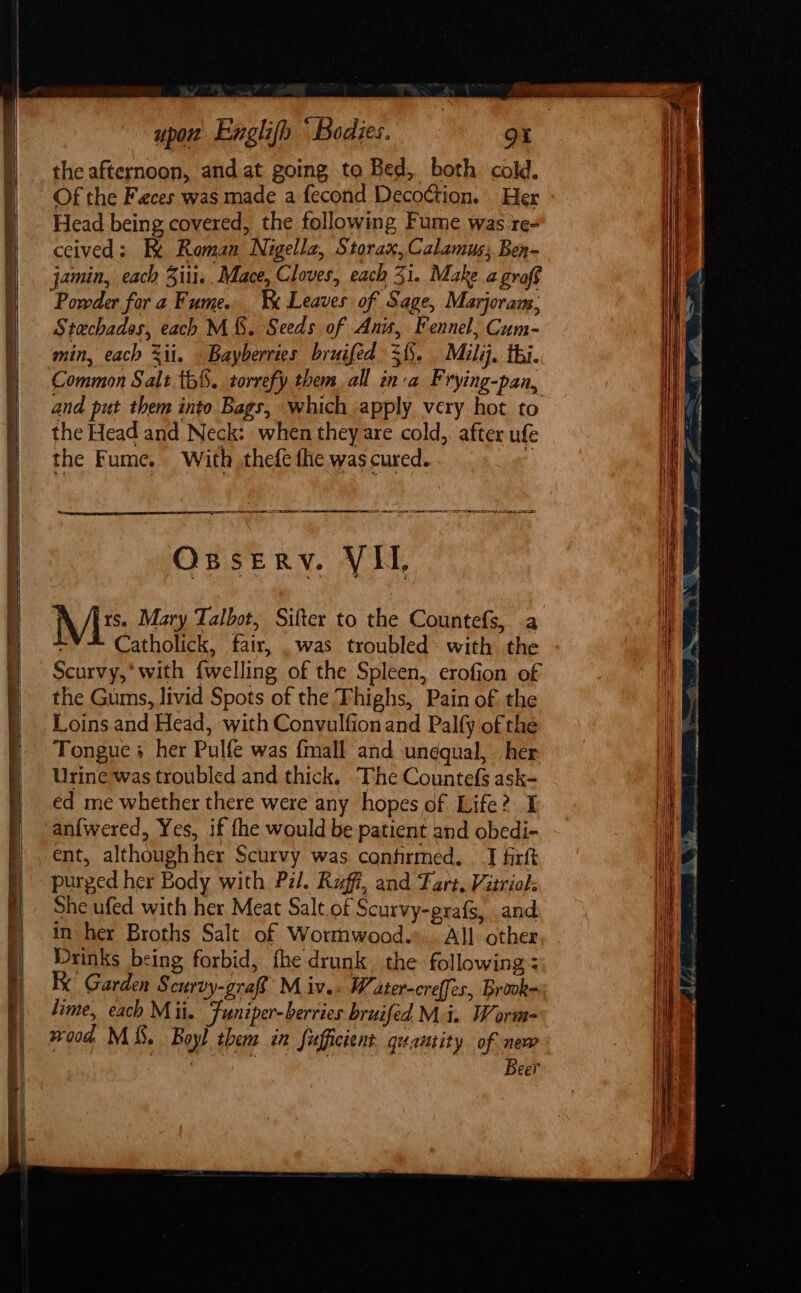 the afternoon, and at going to Bed, both cold. Of the Feces was made a fecond Deco¢tion. . Her Head being covered, the following Fume was re- ceived: Ke Roman Nigella, Storax, Calamus; Ben- jamin, each Ziti. Mace, Cloves, each 3i. Make a graf Powder for a Fume. '&amp; Leaves of Sage, Marjoram,; Stachados, each M&amp;S. Seeds of Anis, Fennel, Cum- min, each %ii. Bayberries bruifed 3. Mili. thi. Common Salt tb§. torrefy them all inva F rying-pan, and put them into Bags, which apply very hot to the Head and Neck: when theyare cold, after ufe the Fume. With thefe fhe was cured. te SR RE ES ee oe i Ossery. VII, Mi: Mary Talbot, Sifter to the Countefs, a Catholick, fair, . was troubled: with the Scurvy,’ with {welling of the Spleen, erofion of the Gums, livid Spots of the Thighs, Pain of the Loins and Head, with Convulfionand Palfy of the Tongue + her Pulfe was {mall and un¢qual, her Urine was troubled and thick. The Countefs ask- éd me whether there were any hopes of Life? I an{wered, Yes, if fhe would be patient and obedi- ent, althoughher Scurvy was confirmed, _I firft purged her Body with Pil. Ruff, and Tart, Vitriol: She ufed with her Meat Salt of Scurvy-prafs, and in her Broths Salt of Wormwood... All other Drinks being forbid, fhe drunk. the following Ke Garden Scurvy-graf M iv.. W ater-creffes, Brouk= lime, each Mii. Funiper-berries bruifed Mi. Worm- wood MSS. Boyl them in fufficient quantity of new eer