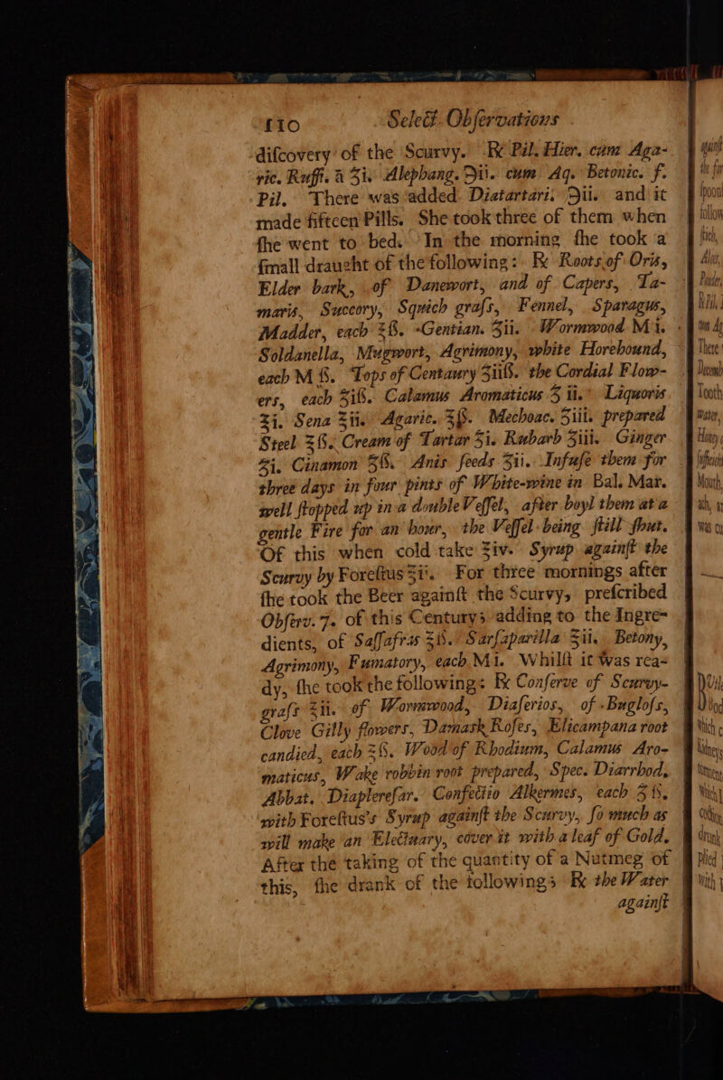 ree A] RT oe peat ee ag: | q a we f10 Sele. Obfervations - vic. Raffi. &amp; i, Alephang. Dis. cum Aq. Betonic. f. Pil. There was ‘added. Diatartari. Dii. and it made fiftcen Pills. She took three of them when fhe went to bed: ’In the morning fhe took a fall draught of the following: Re Rootsof' Oris, Elder bark, .of Danewort, and of Capers, Ta- maris, Succory, Squich grafs, F ennel, Sparagus, Madder, each 28. ~Gentian. Zii. Wormwood Mi. Soldanella, Mugwort, Agrimony, white Horehound, each M&amp;. ‘Tops of Centaury 5iils. the Cordial Flow- ers, each Sif. Calamus Aromaticus 3 ii. Liquoris 24, Sena Si. Agaric. Zi. Mechoac. Siii. prepared Steel 3%. Cream of Tartar 51. Rubarb Siii. Ginger i, Cinamon 3%. Anis feeds 311. Infufe them for three days in four pints of W hite-wine in Bal. Mar. well flopped up ina doubleVeffel, after boyl them ata gentle Fire for an hour, the Veffel being. jtill ~out. OF this when cold take Ziv. Syrup xgain{t the Scurvy by Foreltus Si’. For three mornings after fhe took the Beer againft the Scurvy, prefcribed Obferv. 7. of this Centurys adding to the Ingre- dients, of Saffafra Si. Sarfaparilla Sil. Betony, Agrimony, Fumatory, each Mi. Whilli it Was rea- dy, fhe took the following: bx Conferve of Scurwy- graft &lt;i. of Wormwood, Diaferios, of Buglofs, Clove Gilly flowers, Damask Rofes, Elicampana root candied, each =%. Wood of Rhodium, Calamus Aro- maticus, W ake robbin root prepared, Spec. Diarrbod, Abbat. Diaplerefar. Confeciio Alkermes, each 3 1s, with Foreftus’s Syrup againft the Scurvy, fo much as will make an Elettuary, cover it with. a leaf of Gold, this, fhe drank of the followings Ke +he Water rn NPA Thete oF Hone { bin