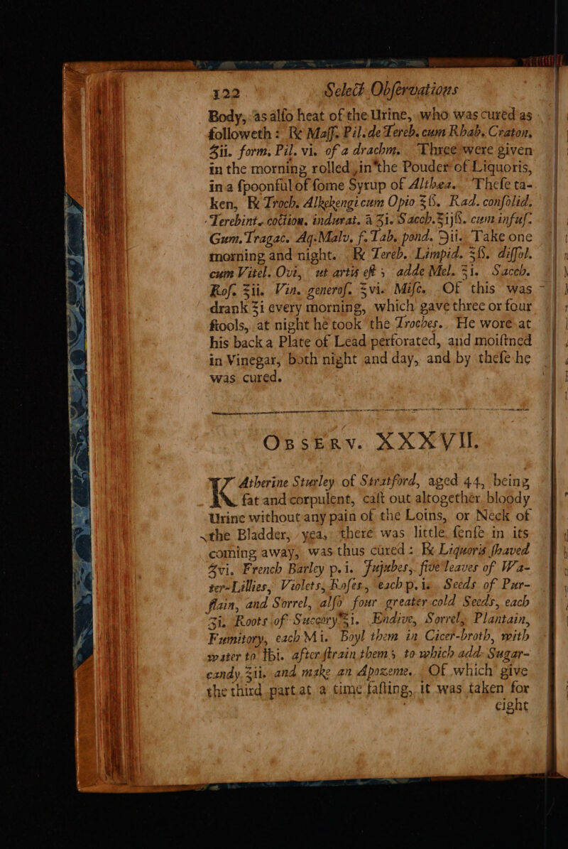 ? 122 Sele. Obfervatious Body; as. alfo heat of the Urine, who was cured as followeth : Re Maff: Pil.de Lereb. cum Rhab. Craton. ii. form, Pil. vi. of a drachm. Three were given in the morning rolled ,in*the Pouder of Liquoris, ina {poonful of fome Syrup of Althea. ‘Thefe ta- ken, Fx Troch. Alkekengicum Opio $5. Rad. confolid. Terebint. coction. indurat. a 3i. Sacch.2ijl5. cum infu: Gum.Tragac. Aq.-Malv. f- Tab, pond. Dii. Take one morning and night... R Zereb. Limpid. 35. diffol. cum Vitel. Ovi, ut artis eff 5 adde Mel. 31. Saceb. Rof. Zii. Vin. generof. Svi- Mife. Of this was drank 3i every morning, which gave three or four fiools, at night hé'took the Zroches.. He wore. at his back a Plate of Lead pertorated, and moiftned in Vinegar, both night and day, and by thefe-he was cured. | tam as in ena tn IEE STATED EERE AEE IAA OLE POE EE LENE AS TT Se ee OBSERYV. XAXSV IL Atherine Sturley of Stratford, aged 44, being i fat and corpulent, calt out altogethér. bloody Urine without any pain of the Loins, or Neck of .the Bladder, yea, there was little, fenfe in its coming away, was thus cured : Kx Liquors haved Zvi, French Barley p.i. Fujubes,. five leaves of Wa- ger~Lillies, Violets, Rofes., each p. is. Seeds of Pur- fain, and Sorrel, alfo four greater cold Secds, each Zi. Roots..of Succory si. Endive, Sorrel, Plantain, Fumitory, each Mi. Boyl them ia Cicer-broth, mith water to thi. after firain thems to which add- Sugar- candy. 3ii, and make an Apoxeme. Of which’ give the third part. at a time fafting, it was taken for | cight