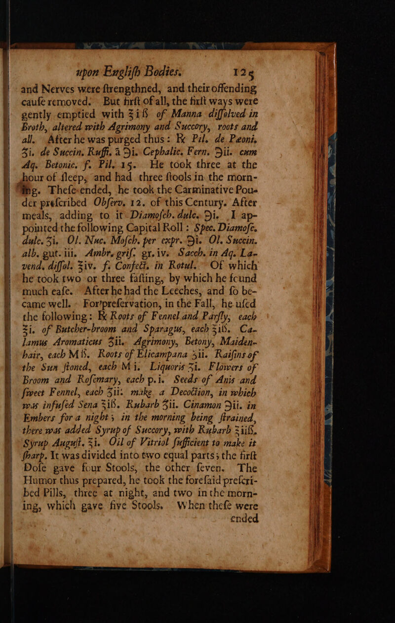 and Nerves were ftrengthned, and their offending caufe removed. But firft of all, the fixlt ways were gently emptied with $i of Manna diffolved-in Broth, altered with Agrimony and Succory, roots and all. After he was purged thus: Ik Pzl. de. Poni, Zi. de Succin. Ruff. a Di. Cephalic, Fern. Dil. cam Ag. Betonic. f. Pil..15. We took three at the der prefcribed Obferz, 12. of this Century. After meals, adding to it Diamofch. dules Di. I ap- pointed the following Capital Roll : Spee. Diamofe. dule.3i, Ol. Nuc. Mofch. per expr..5i. Ol. Sucein. alb, gut-iii. Ambr.grif. gr.ivs Sacch. in Aq. La- vend, diffol. Ziv. fi Confett. in Rotul. Of which he took two or three fafting, by which he fcund much eafe. After he had the Leeches, and fo be- came well. ~ For’prefervation, in the Fall, he ufed the following: Bx Roots of Fennel.and Parfly; each Zi. of Butcher-broom and Sparagus, each Sil), Ca- lamus Aromaticus 3il. Agrimony, Betony, .Maiden- hair, each M18. Roots of Elicampana di. Raifins of the Sun ftoned, each Mi, Liquoris 3i. Flowers of Broom and Roftmary, each p.i. Seedsof Anis and fovect Fennel, each 351i: make. a Decottion, in which wus infused Sena 3i8. Rubarb Zii. Cinamon Dil. in Embers for a night, in the morning being ftrained, there was added Syrup of Succory, with Rubarb 2iif, Syrup Auguft. $i. Oil of Vitriol fufficient to make it fharp. \t was divided into two equal parts; the firft Dofe gave four Stools, the other feven. The Humor thus prepared, he took the forefaid preferi- bed Pills, three at night, and two inthe morn- ing, which gave five Stools. When thefe were ended si 4 —— eS eee es am ¥ ¥ ZN ; ‘ : — seaming a a Ae es